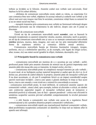 Comunicarea nonverbala


trebuie sa învăţăm sa le folosim. Anumite coduri non verbale sunt universale, fiind
înţelese la fel în culturi diferite;
        - abilitatea de comunicare nonverbala creste odată cu vârsta, cu experienţa Cei
care comunica bine non verbal, stăpânesc în aceeaşi măsură şi codurile non verbale şi de
obicei sunt acei care reuşesc mai bine în societate, construiesc relaţii bune cu semenii lor
şi au un statut social mai bun ;
        - mesajele transmise prin comunicarea non verbale ne furnizează informaţii despre
problemele personale sau de relaţionarea la alţi indivizi, despre care am fi jenaţi sa
discutam.
        Tipuri de comunicare nonverbală:
        Există un tip de comunicare nonverbală numit sezonier, care se bazează la
mesajele recepţionate cu ajutorul simţurilor văzului, auzului, mirosului, tactil şi gustativ;
un alt tip de comunicare nonverbală este şi ceea ce se numeşte comunicarea nonverbală
estetica (pictura, muzica, dans, imagine, etc) care are loc prin intermediul diferitelor
forme de exprimare artistica şi comunica diferite emoţii artistice;
        Comunicarea nonverbala bazata pe folosirea însemnelor (steaguri, insigne,
uniforme, etc) şi a simbolurilor specifice, ca de exemplu, cele legate de religie (cruce,
altar, icoane, etc) sau statut social (gradele la ofiţeri, titulatura, decoraţiile, etc).

      2.3 Principalele funcţii în comunicarea non-verbală

       - comunicarea nonverbală are menirea de a o accentua pe cea verbală ; astfel,
profesorul poate întări prin anumite elemente de mimică sau de gestică importanţa unei
anumite părţi din mesaj din ceea ce transmite, în timpul orelor, elevilor ;
       - comunicarea nonverbală poate să completeze mesajul transmis pe cale verbală ;
în acest mod, să ne închipuim acelaşi material înregistrat şi audiat apoi de elevi şi, în al
doilea caz, prezentat de cadrul didactic la propriu; anumite părţi ale mesajului verbal pot
fi nu doar accentuate, ci, ele pot fi completate fericit cu un impact considerabil asupra
sporirii motivaţiei învăţării ; cineva care spune o glumă zâmbeşte în timp ce face acest
lucru, cineva care anunţă o veste tristă are o mimică în concordanţă cu aceasta;
- comunicarea nonverbală poate, în mod deliberat, să contrazică anumite aspecte ale
comunicării verbale ; atunci când, spre exemplu, trebuie să efectuăm o critică, un zâmbet
care contravine aspectului negativ al mesajului verbalizat poate să instaureze o
atmosferă pozitivă şi relaxantă, care să facă - aparent paradoxal - critica mai eficientă în
urmărirea scopurilor acesteia privind schimbări comportamentale la nivelul persoanei
mustrate;
       - o altă funcţie a comunicării non verbale este aceea de a regulariza fluxul
comunicaţional şi de a pondera dinamica proprie comunicării verbalizate ;
       - comunicarea nonverbală repetă sau reactualizează înţelesul comunicării verbale,
dând posibilitatea receptorului comunicării să identifice în timp real un îndemn aflat în
spatele unei afirmaţii.

                                             11
 