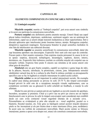 Comunicarea nonverbala




                                    CAPITOLUL III

       ELEMENTE COMPONENTE IN CONUNICAREA NONVERBALA

      3.1 Limbajul corpului

       Mişcările corpului, numite şi "limbajul corpului", pot avea uneori sens simbolic
şi în acest caz participa la comunicarea nonverbala.
       Postura corpului este definitorie pentru anumite mesaje. Umerii lăsaţi sau capul
plecat indica timiditate, deprimare, amărăciune, sentiment negativ sau un sentiment de
inferioritate, capul sus şi umerii drepţi transmit mulţumirea şi chiar superioritatea. Într-o
discuţie aplecarea spre interlocutor poate însemna interes, atenţie. Retragerea corpului,
dimpotriva sugerează respingere. Încrucişarea bratelor la piept semnifica închidere în
sine fata de interlocutor sau subiectul discutat.
       Mişcările capului au anumite semnificaţii în comunicarea nonverbală; datul din
cap înseamna aprobare sau descurajare. Expresiile fetei sunt cele mai uşor de controlat.
Fiecare parte a fetei noastre comunica. Fata exprima reacţia persoanei în cauza la tot ce
se spune: surpriza, dezacord, neînţelegere, dezamăgire, supărare, durere, interes,
dezinteres, etc. Expresiile fetei trebuiesc corelate cu celelalte mişcări ale corpului sau cu
mesajele verbale. Expresia fetei poate fi sincera sau simulata şi de aceea uneori este
chiar greu de descifrat.
       Zâmbetul este un gest foarte complex, capabil sa exprime o gama larga de stări,
de la plăcere, bucurie, satisfacţie, la promisiune, cinism, jena. Interpretarea sensului
zâmbetului variază însa de la o cultura la alta fiind în strânsa corelaţie cu presupunerile
specifice care se fac în legătură cu relaţiile interumane în cadrul acelei culturi.
       Mişcările ochilor au un rol important în cadrul interacţiunii sociale. De exemplu
în cadrul unui dialog persoanele se privesc în ochi 25-75 % din timpul conversaţiei
Scopul privirii în ochi este de a recepţiona mesajele vizuale suplimentare, care sa
completeze cuvintele sau sa găsească în ochii celuilalt un feedback, o reacţie la cele
afirmate.
       Modul în care privim şi suntem priviţi are legătură cu nevoile noastre de aprobare,
încredere, acceptare şi prietenie. Chiar şi a privi sau nu privi pe cineva are un înţeles
Interlocutorii care te privesc în ochi în timpul conversaţiei sunt consideraţi mai credibili
decât cei care evita contactul vizual sugerând intenţia de a ascunde ceva.
Personalitatea se evidenţiază şi prin alte mişcări ca : rosul unghiilor, jucatul cu o
bijuterie, frecatul nasului, etc. Este greu sa înţelegem sensul acestor mişcări deoarece
unele se fac inconştient şi ele pot ilustra doar o stare interioara (frica, jena, nerăbdare).
În acest sens nu vorbim de comunicare nonverbala. Dacă aceste semne se folosesc
intenţionat, pentru a spune ceva despre noi, atunci ele constituie comunicare nonverbala.

                                             12
 