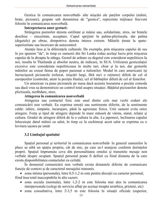 Comunicarea nonverbala


       Gestica în comunicarea nonverbală- alte mişcări ale parţilor corpului (mâini,
brate, picioare), grupate sub denumirea de "gestica", reprezinta mijloace frecvent
folosite în comunicarea nonverbală.
       Interpretarea unor gesturi:
       Strângerea pumnilor denota ostilitate şi mânie sau, solidaritate, stres, iar bratele
deschise - sinceritate, acceptare. Capul sprijinit în palma-plictiseala, dar palma
(degetele) pe obraz, dimpotriva denota interes extrem. Mâinile ţinute la spate-
superioritate sau încercare de autocontrol.
       Atenţie însa şi la diferenţele culturale. De exemplu, prin mişcarea capului de sus
în jos spunem "da", în timp ce oamenii din Sri Lanka redau acelaşi lucru prin mişcarea
capului de la dreapta la stânga. Gestul de arătare cu degetul este considerat nepoliticos la
noi, insulta în Thailanda şi absolut neutru, de indicare, în SUA. Utilizarea gesticulaţiei
excesive este considerata nepoliticoasa în multe tari, chiar şi la noi, dar gesturile
mâinilor au creeat faima de popor pasionat a italienilor. Modul în care americanii îşi
încrucişează picioarele (relaxat, mişcări largi, fără nici o reţinere) diferă de cel al
europenilor (controlat, atent la poziţia finala); cel al bărbaţilor diferă de cel al femeilor.
       Un american va pune picioarele pe masa dacă aceasta înseamna o poziţie comoda
sau dacă vrea sa demonstreze un control total asupra situaţiei. Bâţâitul picioarelor denota
plictiseala, nerăbdare, stres.
       Atingerea în comunicarea nonverbală
       Atingerea sau contactul fizic este unul dintre cele mai vechi coduri ale
comunicării non verbale. Ea exprima emoţii sau sentimente diferite, de la sentimente
calde: iubire, simpatie, încurajare, până la agresiune fizica. Unii oameni evita orice
atingere. Forţa şi tipul de atingere depinde în mare măsură de vârsta, statut, relaţie şi
cultura. Gradul de atingere diferă de la o cultura la alta. La japonezi, înclinarea capului
înlocuieşte datul mâinii ca salut, în timp ce la eschimoşi acest salut se exprima cu o
lovitura uşoara pe umăr

      3.2 Limbajul spatiului

       Spaţiul personal şi teritoriul în comunicarea nonverbală- în general oamenilor le
place sa aibă un spaţiu propriu, cât de mic, pe care sa-l aranjeze conform dorinţelor
proprii. Spaţiul împrumuta ceva din personalitatea omului şi transmite mesaje non
verbale despre ocupant. Spaţiul personal poate fi definit ca fiind distanta de la care
exista disponibilitatea contactului cu ceilalţi.
       În domeniul comunicării non verbale exista distantele diferite de comunicare
funcţie de context şi de caracterul mesajului transmis.
    • zona intima (personala), între 0,5-1,2 m este pentru discuţii cu caracter personal,
fiind însa total inacceptabila în alte cazuri;
    • zona sociala (normala), între 1,2-2 m este folosita mai ales la comunicarea
       interpersonala (colegi de serviciu aflaţi pe aceiaşi treapta ierarhica, prieteni, etc)
    • zona consultativa, între 2-3,5 m este folosita în situaţii oficiale (superior,
                                             13
 