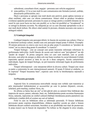 Comunicarea nonverbala


       subordonat, consultant-client, angajat - persoana care solicita angajarea)
    • zona publica, 3,5 m şi mai mult în care comunicarea este formala (cursuri, şedinţe,
       discursurile politicienilor, etc) .
       Dacă o persoana se apropie mai mult decât este potrivit, poate apărea tensiune şi
chiar ostilitate, stări care vor afecta comunicarea. Atunci când se produce invadarea
(violarea) spaţiului personal, persoana în cauza se retrage pentru a restabili distanta iar în
cazul în care acest lucru nu mai este posibil, se va face tot posibilul ca "invadatorul" sa
se retragă la distanta cuvenita. Nu stânjeniţi pe cei cu care discutaţi apropiindu-va de ei
mai mult decât trebuie. De obicei când sunteţi în picioare, distanta necesara este aceea a
strângerii mâinii.

      3.3 Limbajul timpului

       Limbajul timpului este perceput diferit, în funcţie de societate sau cultura. Chiar şi
în interiorul aceleiaşi culturi, modul cum este perceput timpul poate fi diferit. Exemplu:
30 minute petrecute cu cineva care nu-ţi este pe plac poate fi considerat ca "pierdere de
vreme" iar cu cineva drag poate fi considerat "o veşnicie".
       Timpul biologic - este un concept care poate transmite informaţii referitoare la
performanta indivizilor. Astfel funcţie de acesta unii indivizi sunt "privighetori" iar alţi
"pasări de noapte". În prima categorie intra cei care sunt matinali, care se şcoala
devreme, sunt plini de energie şi obţin cele mai bune rezultate în cursul dimineţii Ceilalţi
reprezinta opusul acestora şi intra în cea de a doua categorie. Aceste caracteristici
individuale, legate de timpul biologic, ne pot transmite informaţii legate de performanta
indivizilor.
       Timpul informaţional - este interpretat diferit în diverse culturi. Timpul este văzut
ca parte a contextului în care interacţionează oamenii. El poate fi folosit şi simbolic, ca
în expresia" Timpul înseamna bani", expresie care invita la întrebuinţarea raţională a
timpului.

      3.4 Prezenta personala

       Aspectul fizic în comunicarea nonverbală- mesaje non verbale sunt transmise şi
prin intermediul îmbrăcămintei şi accesoriilor pe care le purtam (bijuterii, cravate,
ochelari), prin machiaj, coafura/ freza, etc.
       Se afirma ca haina face pe om" şi într-adevăr ştim ca oamenii bine îmbrăcaţi dau
impresia de succes, putere, educaţie, bani, etc. Îmbrăcămintea poate accentua frumuseţea
fizica, naturala, reprezinta un simbol cultural (bărbaţii întotdeauna poarta pantaloni) sau
subliniază o tradiţie (kilt-ul scoţian sau sari-ul indian).
       Felul în care ne îmbrăcam ofera şi informaţii personale. O femeie îmbrăcata
provocator poate exprima disponibilitate, sfidarea regulilor sociale pe când o femeie
îmbrăcata decent conferă seriozitate, încredere şi are posibilităţi mai mari de promovare
în piaţa muncii sau în funcţii de răspundere Nu trebuie sa fiţi eleganţi în orice situaţie,
                                             14
 