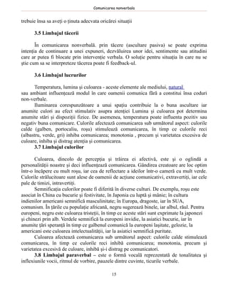 Comunicarea nonverbala


trebuie însa sa aveţi o ţinuta adecvata oricărei situaţii

      3.5 Limbajul tăcerii

       În comunicarea nonverbală. prin tăcere (ascultare pasiva) se poate exprima
intenţia de continuare a unei expuneri, dezvăluirea unor idei, sentimente sau atitudini
care ar putea fi blocate prin intervenţie verbala. O soluţie pentru situaţia în care nu se
ştie cum sa se interpreteze tăcerea poate fi feedback-ul.

      3.6 Limbajul lucrurilor

       Temperatura, lumina şi culoarea - aceste elemente ale mediului, natural
sau ambiant influenţează modul în care oamenii comunica fără a constitui însa coduri
non-verbale.
       Iluminarea corespunzătoare a unui spaţiu contribuie la o buna ascultare iar
anumite culori au efect stimulativ asupra atenţiei Lumina şi culoarea pot determina
anumite stări şi dispoziţii fizice. De asemenea, temperatura poate influenta pozitiv sau
negativ buna comunicare. Culorile afectează comunicarea sub următorul aspect: culorile
calde (galben, portocaliu, roşu) stimulează comunicarea, în timp ce culorile reci
(albastru, verde, gri) inhiba comunicarea; monotonia , precum şi varietatea excesiva de
culoare, inhiba şi distrag atenţia şi comunicarea.
       3.7 Limbajul culorilor

       Culoarea, dincolo de percepţia şi trăirea ei afectivă, este şi o oglindă a
personalităţii noastre şi deci influenţează comunicarea. Gândirea creatoare are loc optim
într-o încăpere cu mult roşu, iar cea de reflectare a ideilor într-o cameră cu mult verde.
Culorile strălucitoare sunt alese de oamenii de acţiune comunicativi, extravertiţi, iar cele
pale de timizi, intravertiţi.
       Semnificaţia culorilor poate fi diferită în diverse culturi. De exemplu, roşu este
asociat în China cu bucurie şi festivitate, în Japonia cu luptă şi mânie; în cultura
indienilor americani semnifică masculinitate; în Europa, dragoste, iar în SUA,
comunism. În ţările cu populaţie africană, negru sugerează binele, iar albul, răul. Pentru
europeni, negru este culoarea tristeţii, în timp ce aceste stări sunt exprimate la japonezi
şi chinezi prin alb. Verdele semnifică la europeni invidie, la asiatici bucurie, iar în
anumite ţări speranţă în timp ce galbenul comunică la europeni laşitate, gelozie, la
americani este culoarea intelectualităţii, iar la asiatici semnifică puritate.
       Culoarea afectează comunicarea sub următorul aspect: culorile calde stimulează
comunicarea, în timp ce culorile reci inhibă comunicarea; monotonia, precum şi
varietatea excesivă de culoare, inhibă şi-i distrag pe comunicatori.
       3.8 Limbajul paraverbal – este o formă vocală reprezentată de tonalitatea şi
inflexiunile vocii, ritmul de vorbire, pauzele dintre cuvinte, ticurile verbale.

                                              15
 