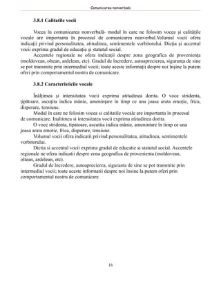 Comunicarea nonverbala


      3.8.1 Calitatile vocii

       Vocea în comunicarea nonverbală- modul în care ne folosim vocea şi calităţile
vocale are importanta în procesul de comunicarea nonverbal.Volumul vocii ofera
indicaţii privind personalitatea, atitudinea, sentimentele vorbitorului. Dicţia şi accentul
vocii exprima gradul de educaţie şi statutul social.
       Accentele regionale ne ofera indicaţii despre zona geografica de provenienţa
(moldovean, oltean, ardelean, etc). Gradul de încredere, autoaprecierea, siguranţa de sine
se pot transmite prin intermediul vocii; toate aceste informaţii despre noi înşine la putem
oferi prin comportamentul nostru de comunicare.

      3.8.2 Caracteristicile vocale

       Înălţimea şi intensitatea vocii exprima atitudinea dorita. O voce stridenta,
ţipătoare, ascuţita indica mânie, ameninţare în timp ce una joasa arata emoţie, frica,
disperare, tensiune.
       Modul în care ne folosim vocea si calitatile vocale are importanta în procesul
de comunicare. Inaltimea si intensitatea vocii exprima atitudinea dorita.
       O voce stridenta, tipatoare, ascutita indica mânie, amenintare în timp ce una
joasa arata emotie, frica, disperare, tensiune.
       Volumul vocii ofera indicatii privind personalitatea, atitudinea, sentimentele
vorbitorului.
       Dictia si accentul vocii exprima gradul de educatie si statutul social. Accentele
regionale ne ofera indicatii despre zona geografica de provenienta (moldovean,
oltean, ardelean, etc).
       Gradul de încredere, autoaprecierea, siguranta de sine se pot transmite prin
intermediul vocii; toate aceste informatii despre noi însine la putem oferi prin
comportamentul nostru de comunicare.




                                            16
 