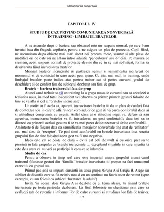 Comunicarea nonverbala




                                    CAPITOLUL IV

          STUDIU DE CAZ PRIVIND COMUNICAREA NONVERBALĂ
                  ÎN TRAINING - LIMBAJUL BRAŢELOR

       A ne ascunde dupa o bariera sau obstacol este un raspuns normal, pe care l-am
invatat inca din frageda copilarie, pentru a ne asigura un plus de protectie. Copii fiind,
ne ascundeam dupa obiecte mai mari decat noi precum mese, scaune si alte piese de
mobilier ori de cate ori ne aflam intr-o situatie ‘periculoasa’ sau dificila. Pe masura ce
crestem, acest raspuns normal de protectie devine din ce in ce mai sofisticat, forma sa
desavarsita fiind incrucisarea bratelor.
       Mesajul bratelor incrucisate isi pastreaza sensul si semnificatia indiferent de
momentul si de contextul in care acest gest apare. Cu atat mai mult in training, unde
limbajul bratelor poate indica atat pentru trainer cat si pentru cursanti gradul de
deschidere si de confort fata de subiectul dezbatut sau fata de grup.
       Bratele – bariera trainerului fata de grup
       Atunci cand trebuie sa tii un training la o grupa noua de cursanti sau sa abordezi o
tematica noua, in mod total inconstient vei observa ca printre primele gesturi folosite de
tine se va afla si cel al ‘bratelor incrucisate’.
       Un motiv ar fi acela ca, aparent, incrucisarea bratelor iti da un plus de confort fata
de contextul nou in care te afli. Sincer vorbind, orice gest iti va parea confortabil daca ai
si atitudinea congruenta cu acesta. Astfel daca ai o atitudine negativa, defensiva sau
agresiva, incrucisarea bratelor va fi, intr-adevar, un gest confortabil; daca iesi sa te
distrezi cu prietenii acelasi gest nu ti se va mai parea deloc necesar si deloc confortabil.
Aminteste-ti de fiecare data ca semnificatia mesajelor nonverbale tine atat de ‘emitator’
cat, mai ales, de ‘receptor’. Te poti simti confortabil cu bratele incrucisate insa reactia
grupului fata de tine folosind acest gest va fi una negativa.
       Ideea este cat se poate de clara – evita cat poti de mult si cu orice pret sa te
prezinti in fata grupului cu bratele incrucisate … exceptand situatiile in care intentia ta
este de a arata ca nu vrei sa participi la ceea ce se intampla.
       Studiu de caz
       Pentru a observa in timp real care este impactul asupra grupului atunci cand
trainerul foloseste gesturi din ‘familia’ bratelor incrucisate iti propun sa faci urmatorul
exercitiu cu grupul tau.
       Primul pas este sa imparti cursantii in doua grupe: Grupa A si Grupa B. Alege un
subiect de discutie care sa fie relativ nou si cu un continut nu foarte usor de retinut (spre
exemplu, eu am folosit ca subiect ‘Invatarea la adulti’).
       Invita ‘in scena’ doar Grupa A si dezbate cu ei tema aleasa, tu tinand bratele
incrucisate pe toata perioada dezbaterii. La final foloseste un chestionar prin care sa
evaluezi rata de retentie a informatiilor de catre cursanti si atitudinea lor fata de trainer.
                                             17
 