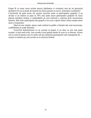 Comunicarea nonverbala


Grupa B va urma exact acelasi proces (dezbatere si evaluare) insa pe tot parcursul
dezbaterii fii cat se poate de natural (nu folosi gesturi in exces). Anticipezi rezultatele?
Concluziile de pana acum ale acestui exercitiu arata ca participantii grupelor A au
invatat si au retinut cu pana la 38% mai putin decat participantii grupelor B, lucru
datorat atitudinii inchise si inabordabile pe care trainerul o exprima prim incrucisarea
bratelor. Mai mult, participantii din grupele A au avut o opinie foarte critica asupra temei
alese si trainerului.
       Motivul este simplu: atunci cand vorbesti in public si bratele tale sunt incrucisate,
credibilitatea ta scade dramatic.
       Exercitiul demonstreaza ca un cursant al grupei A nu doar ca este mai putin
receptiv si mai mult critic, insa acorda si mai putina atentie la ceea ce se discuta. Acesta
este si motivul pentru care in multe sali de conferinta participantii sunt intampinati de …
scaune cu manere pe care acestia sa isi relaxeze bratele.




                                            18
 