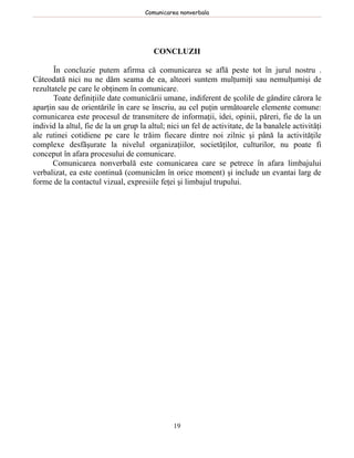 Comunicarea nonverbala




                                         CONCLUZII

       În concluzie putem afirma că comunicarea se află peste tot în jurul nostru .
Câteodată nici nu ne dăm seama de ea, alteori suntem mulţumiţi sau nemulţumişi de
rezultatele pe care le obţinem în comunicare.
       Toate definiţiile date comunicării umane, indiferent de şcolile de gândire cărora le
aparţin sau de orientările în care se înscriu, au cel puţin următoarele elemente comune:
comunicarea este procesul de transmitere de informaţii, idei, opinii, păreri, fie de la un
individ la altul, fie de la un grup la altul; nici un fel de activitate, de la banalele activităţi
ale rutinei cotidiene pe care le trăim fiecare dintre noi zilnic şi până la activităţile
complexe desfăşurate la nivelul organizaţiilor, societăţilor, culturilor, nu poate fi
conceput în afara procesului de comunicare.
      Comunicarea nonverbală este comunicarea care se petrece în afara limbajului
verbalizat, ea este continuă (comunicăm în orice moment) şi include un evantai larg de
forme de la contactul vizual, expresiile feţei şi limbajul trupului.




                                               19
 