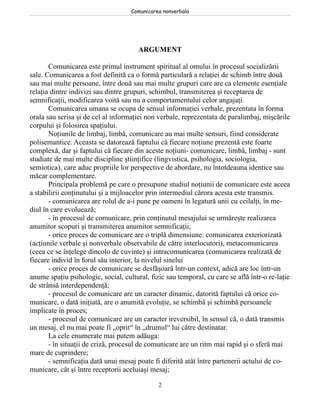 Comunicarea nonverbala




                                       ARGUMENT

       Comunicarea este primul instrument spiritual al omului în procesul socializării
sale. Comunicarea a fost definită ca o formă particulară a relaţiei de schimb între două
sau mai multe persoane, între două sau mai multe grupuri care are ca elemente esenţiale
relaţia dintre indivizi sau dintre grupuri, schimbul, transmiterea şi receptarea de
semnificaţii, modificarea voită sau nu a comportamentului celor angajaţi.
       Comunicarea umana se ocupa de sensul informaţiei verbale, prezentata în forma
orala sau scrisa şi de cel al informaţiei non verbale, reprezentata de paralimbaj, mişcările
corpului şi folosirea spaţiului.
       Noţiunile de limbaj, limbă, comunicare au mai multe sensuri, fiind considerate
polisemantice. Aceasta se datorează faptului că fiecare noţiune prezentă este foarte
complexă, dar şi faptului că fiecare din aceste noţiuni- comunicare, limbă, limbaj - sunt
studiate de mai multe discipline ştiinţifice (lingvistica, psihologia, sociologia,
semiotica), care aduc propriile lor perspective de abordare, nu întotdeauna identice sau
măcar complementare.
       Principala problemă pe care o presupune studiul noţiunii de comunicare este aceea
a stabilirii conţinutului şi a mijloacelor prin intermediul cărora acesta este transmis.
       - comunicarea are rolul de a-i pune pe oameni în legatură unii cu ceilalţi, în me-
diul în care evoluează;
       - în procesul de comunicare, prin conţinutul mesajului se urmăreşte realizarea
anumitor scopuri şi transmiterea anumitor semnificaţii;
       - orice proces de comunicare are o triplă dimensiune: comunicarea exteriorizată
(acţiunile verbale şi nonverbale observabile de către interlocutori), metacomunicarea
(ceea ce se înţelege dincolo de cuvinte) şi intracomunicarea (comunicarea realizată de
fiecare individ în forul său interior, la nivelul sinelui
       - orice proces de comunicare se desfăşoară într-un context, adică are loc într-un
anume spaţiu psihologic, social, cultural, fizic sau temporal, cu care se află într-o re-laţie
de strânsă interdependenţă;
       - procesul de comunicare are un caracter dinamic, datorită faptului că orice co-
municare, o dată iniţiată, are o anumită evoluţie, se schimbă şi schimbă persoanele
implicate în proces;
       - procesul de comunicare are un caracter ireversibil, în sensul că, o dată transmis
un mesaj, el nu mai poate fi „oprit“ în „drumul“ lui către destinatar.
       La cele enumerate mai putem adăuga:
       - în situaţii de criză, procesul de comunicare are un ritm mai rapid şi o sferă mai
mare de cuprindere;
       - semnificaţia dată unui mesaj poate fi diferită atât între partenerii actului de co-
municare, cât şi între receptorii aceluiaşi mesaj;

                                              2
 
