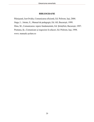 Comunicarea nonverbala




                             BIBLIOGRAFIE

Pâinişoară, Ion-Ovidiu, Comunicarea eficientă, Ed. Polirom, Iaşi, 2004.
Jinga, I. ; Istrate, E., Manual de pedagogie, Ed. All, Bucureşti, 1999.
Dinu, M., Comunicarea: repere fundamentale, Ed. Ştiinţifică, Bucureşti, 1997.
Prutianu, Şt., Comunicare şi negociere în afaceri, Ed. Polirom, Iaşi, 1998.
www. manuale şcolare.ro




                                      20
 