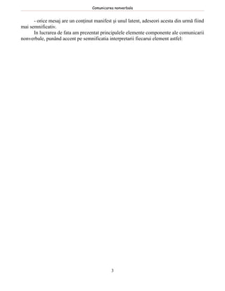 Comunicarea nonverbala


      - orice mesaj are un conţinut manifest şi unul latent, adeseori acesta din urmă fiind
mai semnificativ.
      In lucrarea de fata am prezentat principalele elemente componente ale comunicarii
nonverbale, punând accent pe semnificatia interpretarii fiecarui element astfel:




                                             3
 