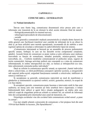 Comunicarea nonverbala




                                      CAPITOLUL 1

                         COMUNICAREA – GENERALITATI

      1.1 Notiuni introductive

       Într-un sens foarte larg, comunicarea desemnează orice proces prin care o
informaţie este transmisă de la un element la altul, aceste elemente fiind de natură:
       - biologică(comunicaţiile în sistemul nervos),
       - tehnologică (procedeele de telecomunicaţii)
       - socială.
       Teoria generală a comunicării studiază caracteristicile şi relaţiile dintre factorii de
ordin general care facilitează transferul unei cantităţi de informaţii de la un obiect la
altul şi, pe baza utilizării unor metode operaţionale, recomandă căi de stabilire a unor
regimuri optime de circulaţie a informaţiei în cadrul diferitelor tipuri de sisteme.
       „Comunicarea interumană se bazează pe un ansamblu de procese psihomotorii
specific umane, limbajul, în care un loc deosebit revine componentei conştiente,
gândirii. Această formă de comunicare se poate realiza şi prin utilizarea unor mijloace
nonverbale cu funcţie de semnalizare, atitudini posturale, mimico-gestică, sunete
nonverbale, etc… Conform modelului comunicaţional al psihicului uman, sugerat de
teoria comunicării, întreaga activitate psihică este concepută ca o reţea de comunicare
informaţională, în ordine interspecifică (cu alţii, cu lumea) şi infraspecifică (cu sine,
între subsistemele sistemului psihic individual).”
       Dacă ne referim la comunicarea specific umană, ea reprezintă „liantul indivizilor
dintr-o colectivitate, ce oferă posibilitatea cunoaşterii opiniilor acestora, a omogenizării
sub aspectul psiho-social, asigurând funcţionarea normală a colectivului, indiferent de
natura şi mărimea sa.”
       În accepţiunea sa generală, comunicarea reprezintă un mod de manifestare a
gândurilor şi sentimentelor cu ajutorul vorbirii, scrierii, gesturilor, mimicii, în scopul de
a te face inţeles.
       În accepţiuni speciale, comunicarea poate însemna o intervenţie orală în faţa unui
auditoriu; un mesaj care este transmis pe linie ierarhică într-o organizaţie; o relaţie
bidirecţională între subiect şi agent într-o situaţie pedagogică; un mijloc prin care
indivizii scapă de singurătate printr-un schimb cu semenii lor; un schimb de informaţii
între doi corespondenţi prin intermediul unui canal de transmisie, etc.
       Etimologia cuvântului vine din cuvântul latin communicare având sensul „a pune
în comun”.
       Cea mai simplă schemă a procesului de comunicare a fost propusa încă din anul
1934 de Karl Buhler în lucrarea ,,Die Sprachtheorie” .

                                              4
 