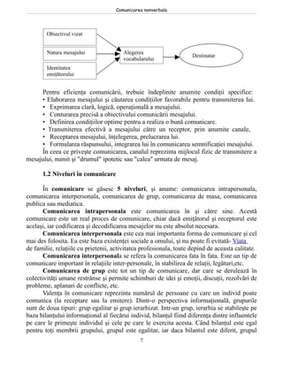 Comunicarea nonverbala




        Obiectivul vizat


        Natura mesajului                Alegerea
                                                                    Destinatar
                                        vocabularului
        Identitatea
        emiţătorului


     Pentru eficienţa comunicării, trebuie îndeplinite anumite condiţii specifice:
     • Elaborarea mesajului şi căutarea condiţiilor favorabile pentru transmiterea lui.
     • Exprimarea clară, logică, operaţională a mesajului.
     • Conturarea precisă a obiectivului comunicării mesajului.
     • Definirea condiţiilor optime pentru a realiza o bună comunicare.
     • Transmiterea efectivă a mesajului către un receptor, prin anumite canale,
     • Receptarea mesajului, înţelegerea, prelucrarea lui.
     • Formularea răspunsului, integrarea lui în comunicarea semnificaţiei mesajului.
     În ceea ce priveşte comunicarea, canalul reprezinta mijlocul fizic de transmitere a
mesajului, numit şi "drumul" ipotetic sau "calea" urmata de mesaj.

      1.2 Niveluri în comunicare

       În comunicare se găsesc 5 niveluri, şi anume: comunicarea intrapersonala,
comunicarea interpersonala, comunicarea de grup, comunicarea de masa, comunicarea
publica sau mediatica.
       Comunicarea intrapersonala este comunicarea în şi către sine. Acestă
comunicare este un real proces de comunicare, chiar dacă emiţătorul şi receptorul este
acelaşi, iar codificarea şi decodificarea mesajelor nu este absolut necesara.
       Comunicarea interpersonala este cea mai importanta forma de comunicare şi cel
mai des folosita. Ea este baza existenţei sociale a omului, şi nu poate fi evitată- Viata
de familie, relaţiile cu prietenii, activitatea profesionala, toate depind de aceasta calitate.
       Comunicarea interpersonala se refera la comunicarea fata în fata. Este un tip de
comunicare important în relaţiile inter-personale, în stabilirea de relaţii, legături,etc.
       Comunicarea de grup este tot un tip de comunicare, dar care se derulează în
colectivităţi umane restrânse şi permite schimburi de idei şi emoţii, discuţii, rezolvări de
probleme, aplanari de conflicte, etc.
       Valenţa în comunicare reprezinta numărul de persoane cu care un individ poate
comunica (la receptare sau la emitere). Dintr-o perspectiva informaţională, grupurile
sunt de doua tipuri: grup egalitar şi grup ierarhizat. Intr-un grup, ierarhia se stabileşte pe
baza bilanţului informaţional al fiecărui individ, bilanţul fiind diferenţa dintre influentele
pe care le primeşte individul şi cele pe care le exercita acesta. Când bilanţul este egal
pentru toţi membrii grupului, grupul este egalitar, iar daca bilantul este diferit, grupul
                                               7
 
