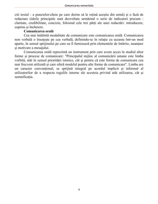 Comunicarea nonverbala


citi textul - a punctelor-cheie pe care dorim să le reţină aceştia din urmă) şi o fază de
redactare (ideile principale sunt dezvoltate urmărind o serie de indicatori precum :
claritate, credibilitate, concizie, folosind cele trei părţi ale unei redactări: introducere,
cuprins şi încheiere.
       Comunicarea orală
       Cea mai întâlnită modalitate de comunicare este comunicarea orală. Comunicarea
non verbală o însoţeşte pe cea verbală, definindu-se în relaţie cu aceasta într-un mod
aparte, în sensul sprijinului pe care ea îl furnizează prin elementele de întărire, nuanţare
şi motivare a mesajului.
       Comunicarea orală reprezintă un instrument prin care avem acces la studiul altor
forme şi procese de comunicare: "Principalul mijloc al comunicării umane este limba
vorbită, atât în sensul priorităţii istorice, cât şi pentru că este forma de comunicare cea
mai frecvent utilizată şi care oferă modelul pentru alte forme de comunicare". Limba are
un caracter convenţional, se sprijină integral pe acordul implicit şi informal al
utilizatorilor de a respecta regulile interne ale acesteia privind atât utilizarea, cât şi
semnificaţia.




                                              9
 
