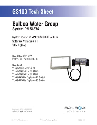 GS100 Tech Sheet

 Balboa Water Group
 System PN 54676

 System Model # MM7-GS100-DCA-1.0K
 Software Version # 41
 EPN # 3449


 Base PCBA - PN 54677
 PCB VS100 - PN 22964 Rev B

 Base Panels
 VL200 (Mini) – PN 55123
 VL240 (MVP240) – PN 55080
 VL260 (MVP260) – PN 55081
 VL401 (LCD Lite Duplex) – PN 54665
 VL403 (LED Lite Duplex) – PN 54664




 Template used: 40749_A.pdf 02/26/2007
 54676_97_A.pdf 08/16/2010



http://www.MyPoolSpas.com                Wholesale Pool and Spa Parts
                                                   Page 1               920-925-3094
                                                                                54676_97_A
 