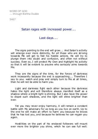 WORD OF GOD
... through Bertha Dudde
5467
Satan rages with increased power....
Last days....
The signs pointing to the end will grow.... And Satan's activity
will emerge ever more distinctly, for all those who are striving
towards Me will get to feel his hostile actions. He will try to
plunge them into doubt and confusion, and often not without
success. Even so, I will protect My Own and highlight his activity
so that it will be evident to anyone who seriously aims towards
Me.
They are the signs of the time, for the forces of darkness
work incessantly because the end is approaching.... Therefore I
say to you: watch and pray and simply turn to Me at all times,
then he will not be able to harm you.
Light and darkness fight each other because the darkness
hates the light and will therefore always manifest itself as a
shadow where a bright light is shining. But I also have the power
to dispel such shadows, and the light will shine brighter than
ever.
Yet you may never enjoy harmony, it will remain a constant
battle with My adversary for as long as you live on earth. Up to
the end he will make an effort to harm you because he knows
that he has lost you, and because he believes he can regain you
again.
Hostilities on the part of his enslaved followers will mount
ever more the brighter you shine, which he can see full well.
 