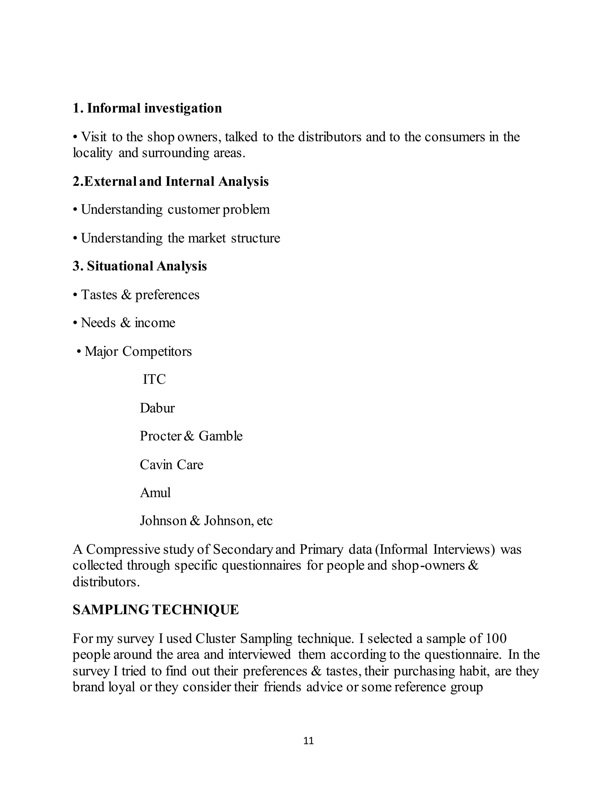 11
1. Informal investigation
• Visit to the shop owners, talked to the distributors and to the consumers in the
locality and surrounding areas.
2.Externaland Internal Analysis
• Understanding customer problem
• Understanding the market structure
3. Situational Analysis
• Tastes & preferences
• Needs & income
• Major Competitors
ITC
Dabur
Procter& Gamble
Cavin Care
Amul
Johnson & Johnson, etc
A Compressive study of Secondaryand Primary data (Informal Interviews) was
collected through specific questionnaires for people and shop-owners &
distributors.
SAMPLING TECHNIQUE
For my survey I used Cluster Sampling technique. I selected a sample of 100
people around the area and interviewed them according to the questionnaire. In the
survey I tried to find out their preferences & tastes, their purchasing habit, are they
brand loyal or they consider their friends advice or some reference group
 