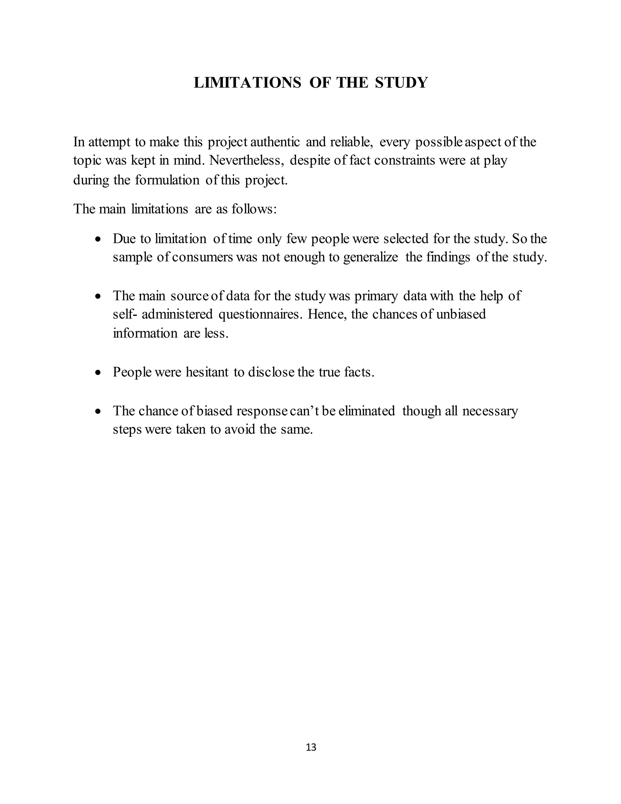 13
LIMITATIONS OF THE STUDY
In attempt to make this project authentic and reliable, every possibleaspect of the
topic was kept in mind. Nevertheless, despite of fact constraints were at play
during the formulation of this project.
The main limitations are as follows:
 Due to limitation of time only few people were selected for the study. So the
sample of consumers was not enough to generalize the findings of the study.
 The main sourceof data for the study was primary data with the help of
self- administered questionnaires. Hence, the chances of unbiased
information are less.
 People were hesitant to disclose the true facts.
 The chance of biased responsecan’t be eliminated though all necessary
steps were taken to avoid the same.
 