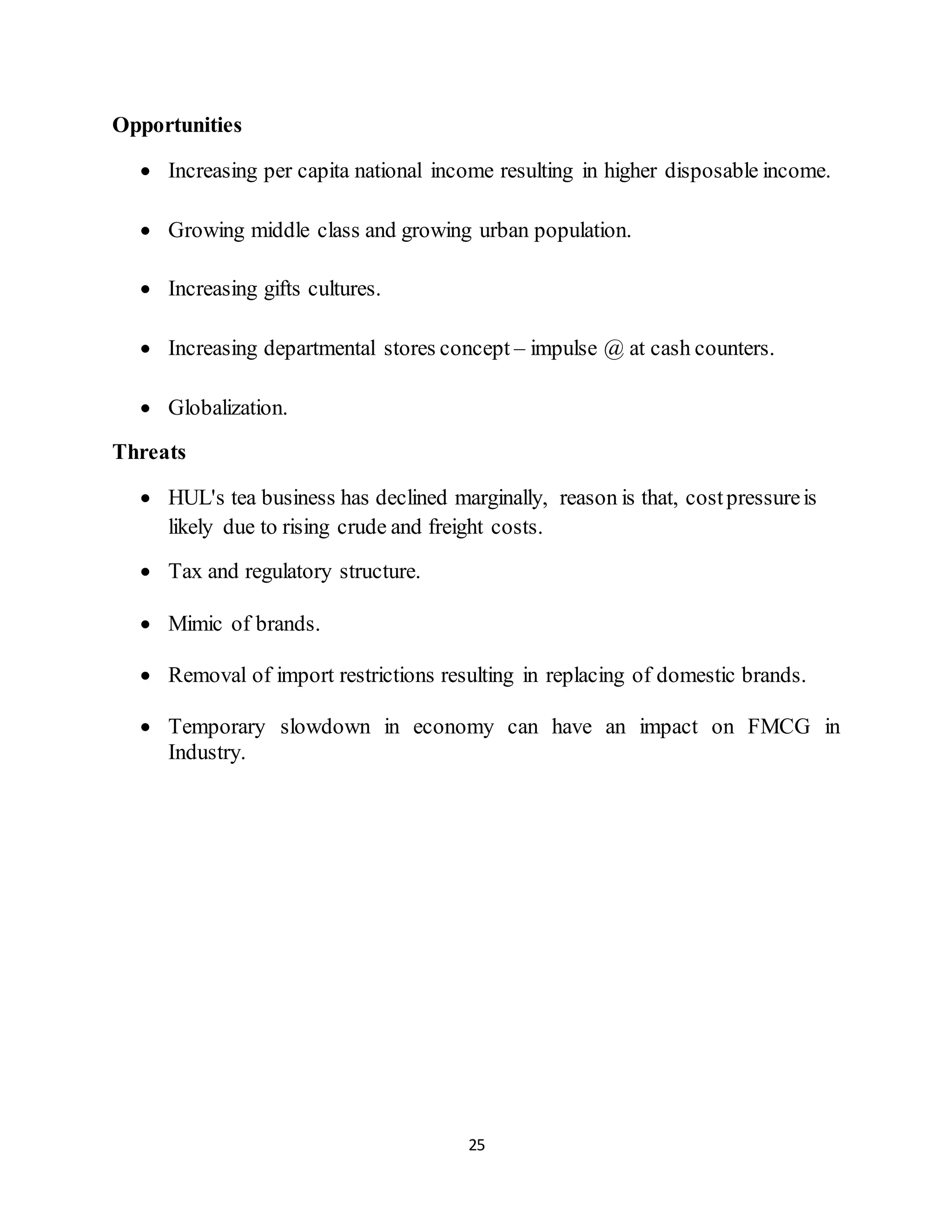 25
Opportunities
 Increasing per capita national income resulting in higher disposable income.
 Growing middle class and growing urban population.
 Increasing gifts cultures.
 Increasing departmental stores concept – impulse @ at cash counters.
 Globalization.
Threats
 HUL's tea business has declined marginally, reason is that, costpressureis
likely due to rising crude and freight costs.
 Tax and regulatory structure.
 Mimic of brands.
 Removal of import restrictions resulting in replacing of domestic brands.
 Temporary slowdown in economy can have an impact on FMCG in
Industry.
 