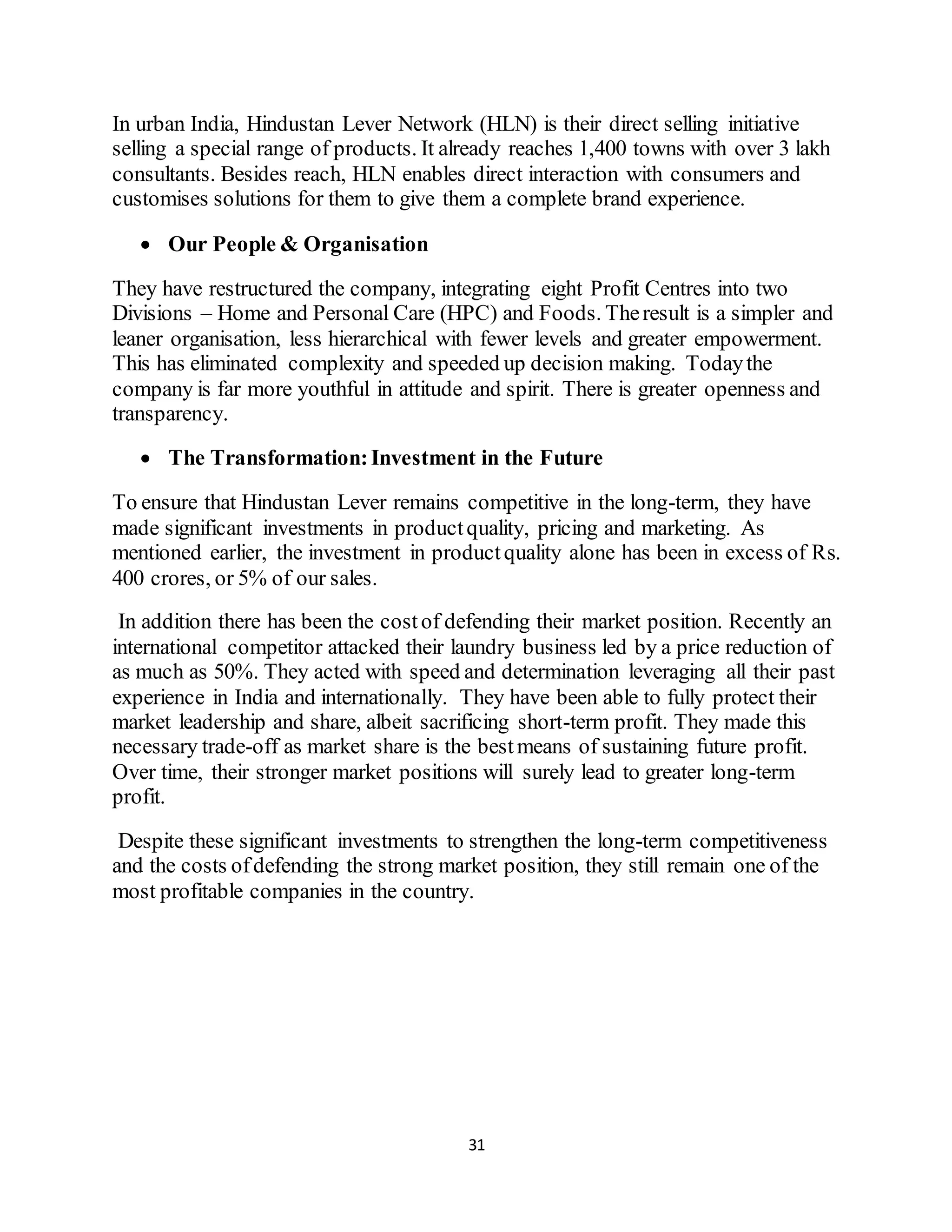 31
In urban India, Hindustan Lever Network (HLN) is their direct selling initiative
selling a special range of products. It already reaches 1,400 towns with over 3 lakh
consultants. Besides reach, HLN enables direct interaction with consumers and
customises solutions for them to give them a complete brand experience.
 Our People & Organisation
They have restructured the company, integrating eight Profit Centres into two
Divisions – Home and Personal Care (HPC) and Foods. Theresult is a simpler and
leaner organisation, less hierarchical with fewer levels and greater empowerment.
This has eliminated complexity and speeded up decision making. Todaythe
company is far more youthful in attitude and spirit. There is greater openness and
transparency.
 The Transformation:Investment in the Future
To ensure that Hindustan Lever remains competitive in the long-term, they have
made significant investments in productquality, pricing and marketing. As
mentioned earlier, the investment in productquality alone has been in excess of Rs.
400 crores, or 5% of our sales.
In addition there has been the costof defending their market position. Recently an
international competitor attacked their laundry business led by a price reduction of
as much as 50%. They acted with speed and determination leveraging all their past
experience in India and internationally. They have been able to fully protect their
market leadership and share, albeit sacrificing short-term profit. They made this
necessary trade-off as market share is the bestmeans of sustaining future profit.
Over time, their stronger market positions will surely lead to greater long-term
profit.
Despite these significant investments to strengthen the long-term competitiveness
and the costs ofdefending the strong market position, they still remain one of the
most profitable companies in the country.
 
