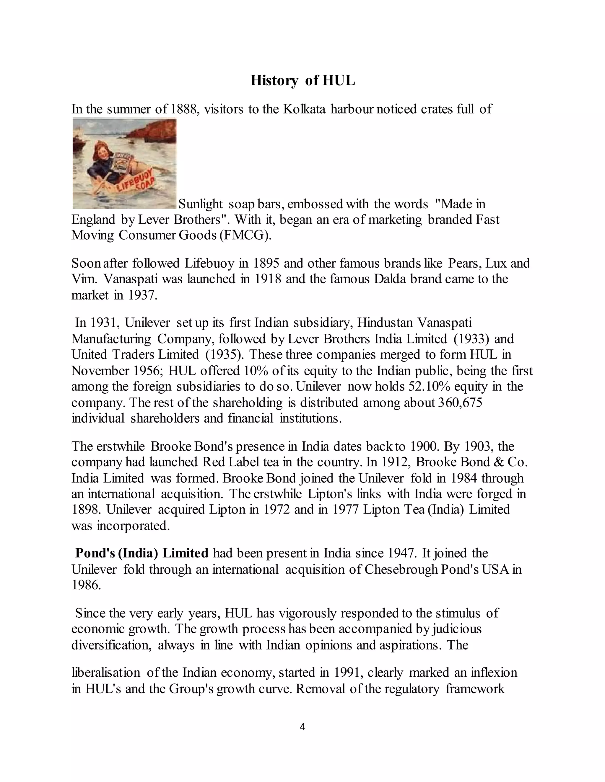 4
History of HUL
In the summer of 1888, visitors to the Kolkata harbour noticed crates full of
Sunlight soap bars, embossed with the words "Made in
England by Lever Brothers". With it, began an era of marketing branded Fast
Moving Consumer Goods (FMCG).
Soonafter followed Lifebuoy in 1895 and other famous brands like Pears, Lux and
Vim. Vanaspati was launched in 1918 and the famous Dalda brand came to the
market in 1937.
In 1931, Unilever set up its first Indian subsidiary, Hindustan Vanaspati
Manufacturing Company, followed by Lever Brothers India Limited (1933) and
United Traders Limited (1935). These three companies merged to form HUL in
November 1956; HUL offered 10% of its equity to the Indian public, being the first
among the foreign subsidiaries to do so. Unilever now holds 52.10% equity in the
company. The rest of the shareholding is distributed among about 360,675
individual shareholders and financial institutions.
The erstwhile Brooke Bond's presence in India dates backto 1900. By 1903, the
company had launched Red Label tea in the country. In 1912, Brooke Bond & Co.
India Limited was formed. Brooke Bond joined the Unilever fold in 1984 through
an international acquisition. The erstwhile Lipton's links with India were forged in
1898. Unilever acquired Lipton in 1972 and in 1977 Lipton Tea (India) Limited
was incorporated.
Pond's (India) Limited had been present in India since 1947. It joined the
Unilever fold through an international acquisition of Chesebrough Pond's USA in
1986.
Since the very early years, HUL has vigorously responded to the stimulus of
economic growth. The growth process has been accompanied by judicious
diversification, always in line with Indian opinions and aspirations. The
liberalisation of the Indian economy, started in 1991, clearly marked an inflexion
in HUL's and the Group's growth curve. Removal of the regulatory framework
 