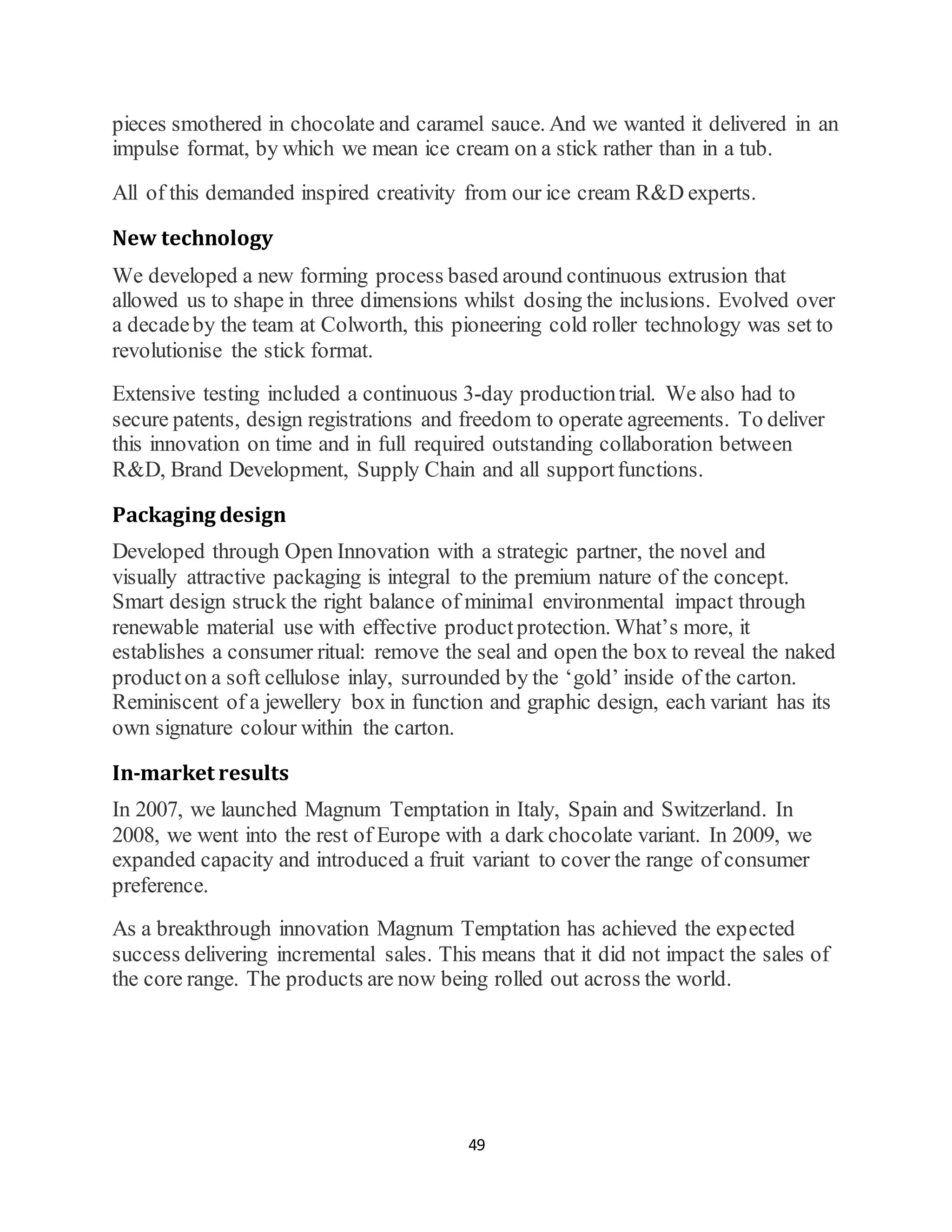 49
pieces smothered in chocolate and caramel sauce. And we wanted it delivered in an
impulse format, by which we mean ice cream on a stick rather than in a tub.
All of this demanded inspired creativity from our ice cream R&D experts.
New technology
We developed a new forming process based around continuous extrusion that
allowed us to shape in three dimensions whilst dosing the inclusions. Evolved over
a decadeby the team at Colworth, this pioneering cold roller technology was set to
revolutionise the stick format.
Extensive testing included a continuous 3-day productiontrial. We also had to
secure patents, design registrations and freedom to operate agreements. To deliver
this innovation on time and in full required outstanding collaboration between
R&D, Brand Development, Supply Chain and all supportfunctions.
Packaging design
Developed through Open Innovation with a strategic partner, the novel and
visually attractive packaging is integral to the premium nature of the concept.
Smart design struck the right balance of minimal environmental impact through
renewable material use with effective productprotection. What’s more, it
establishes a consumer ritual: remove the seal and open the box to reveal the naked
producton a soft cellulose inlay, surrounded by the ‘gold’ inside of the carton.
Reminiscent of a jewellery box in function and graphic design, each variant has its
own signature colour within the carton.
In-market results
In 2007, we launched Magnum Temptation in Italy, Spain and Switzerland. In
2008, we went into the rest of Europe with a dark chocolate variant. In 2009, we
expanded capacity and introduced a fruit variant to cover the range of consumer
preference.
As a breakthrough innovation Magnum Temptation has achieved the expected
success delivering incremental sales. This means that it did not impact the sales of
the core range. The products are now being rolled out across the world.
 