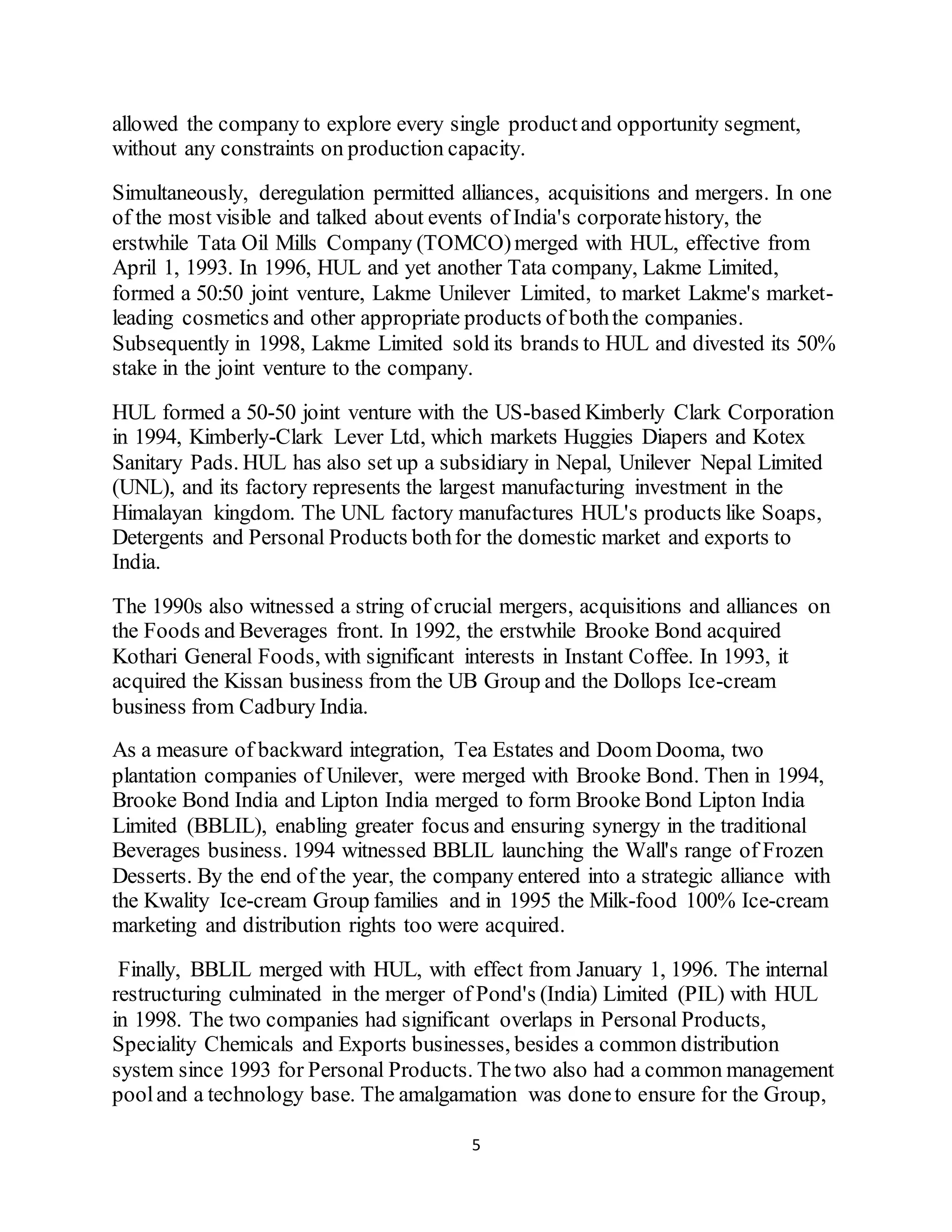 5
allowed the company to explore every single productand opportunity segment,
without any constraints on production capacity.
Simultaneously, deregulation permitted alliances, acquisitions and mergers. In one
of the most visible and talked about events of India's corporatehistory, the
erstwhile Tata Oil Mills Company (TOMCO)merged with HUL, effective from
April 1, 1993. In 1996, HUL and yet another Tata company, Lakme Limited,
formed a 50:50 joint venture, Lakme Unilever Limited, to market Lakme's market-
leading cosmetics and other appropriate products of boththe companies.
Subsequently in 1998, Lakme Limited sold its brands to HUL and divested its 50%
stake in the joint venture to the company.
HUL formed a 50-50 joint venture with the US-based Kimberly Clark Corporation
in 1994, Kimberly-Clark Lever Ltd, which markets Huggies Diapers and Kotex
Sanitary Pads. HUL has also set up a subsidiary in Nepal, Unilever Nepal Limited
(UNL), and its factory represents the largest manufacturing investment in the
Himalayan kingdom. The UNL factory manufactures HUL's products like Soaps,
Detergents and Personal Products bothfor the domestic market and exports to
India.
The 1990s also witnessed a string of crucial mergers, acquisitions and alliances on
the Foods and Beverages front. In 1992, the erstwhile Brooke Bond acquired
Kothari General Foods, with significant interests in Instant Coffee. In 1993, it
acquired the Kissan business from the UB Group and the Dollops Ice-cream
business from Cadbury India.
As a measure of backward integration, Tea Estates and Doom Dooma, two
plantation companies of Unilever, were merged with Brooke Bond. Then in 1994,
Brooke Bond India and Lipton India merged to form Brooke Bond Lipton India
Limited (BBLIL), enabling greater focus and ensuring synergy in the traditional
Beverages business. 1994 witnessed BBLIL launching the Wall's range of Frozen
Desserts. By the end of the year, the company entered into a strategic alliance with
the Kwality Ice-cream Group families and in 1995 the Milk-food 100% Ice-cream
marketing and distribution rights too were acquired.
Finally, BBLIL merged with HUL, with effect from January 1, 1996. The internal
restructuring culminated in the merger of Pond's (India) Limited (PIL) with HUL
in 1998. The two companies had significant overlaps in Personal Products,
Speciality Chemicals and Exports businesses, besides a common distribution
system since 1993 for Personal Products. Thetwo also had a common management
pooland a technology base. The amalgamation was doneto ensure for the Group,
 