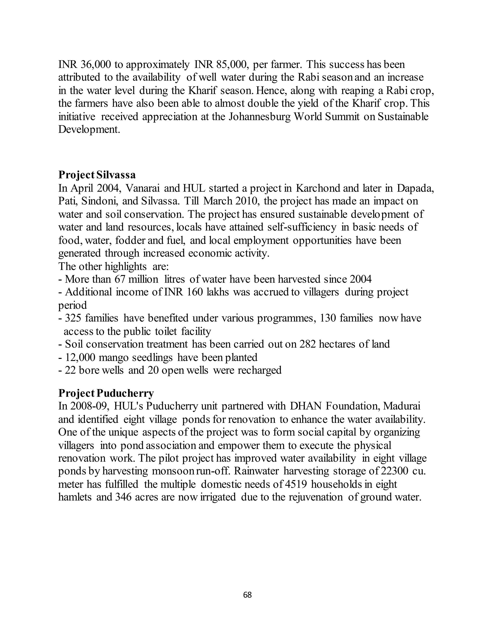 68
INR 36,000 to approximately INR 85,000, per farmer. This success has been
attributed to the availability of well water during the Rabi seasonand an increase
in the water level during the Kharif season. Hence, along with reaping a Rabi crop,
the farmers have also been able to almost double the yield of the Kharif crop. This
initiative received appreciation at the Johannesburg World Summit on Sustainable
Development.
ProjectSilvassa
In April 2004, Vanarai and HUL started a project in Karchond and later in Dapada,
Pati, Sindoni, and Silvassa. Till March 2010, the project has made an impact on
water and soil conservation. The project has ensured sustainable development of
water and land resources, locals have attained self-sufficiency in basic needs of
food, water, fodder and fuel, and local employment opportunities have been
generated through increased economic activity.
The other highlights are:
- More than 67 million litres of water have been harvested since 2004
- Additional income of INR 160 lakhs was accrued to villagers during project
period
- 325 families have benefited under various programmes, 130 families now have
access to the public toilet facility
- Soil conservation treatment has been carried out on 282 hectares of land
- 12,000 mango seedlings have been planted
- 22 bore wells and 20 open wells were recharged
ProjectPuducherry
In 2008-09, HUL's Puducherry unit partnered with DHAN Foundation, Madurai
and identified eight village ponds for renovation to enhance the water availability.
One of the unique aspects of the project was to form social capital by organizing
villagers into pond association and empower them to execute the physical
renovation work. The pilot project has improved water availability in eight village
ponds by harvesting monsoonrun-off. Rainwater harvesting storage of 22300 cu.
meter has fulfilled the multiple domestic needs of 4519 households in eight
hamlets and 346 acres are now irrigated due to the rejuvenation of ground water.
 
