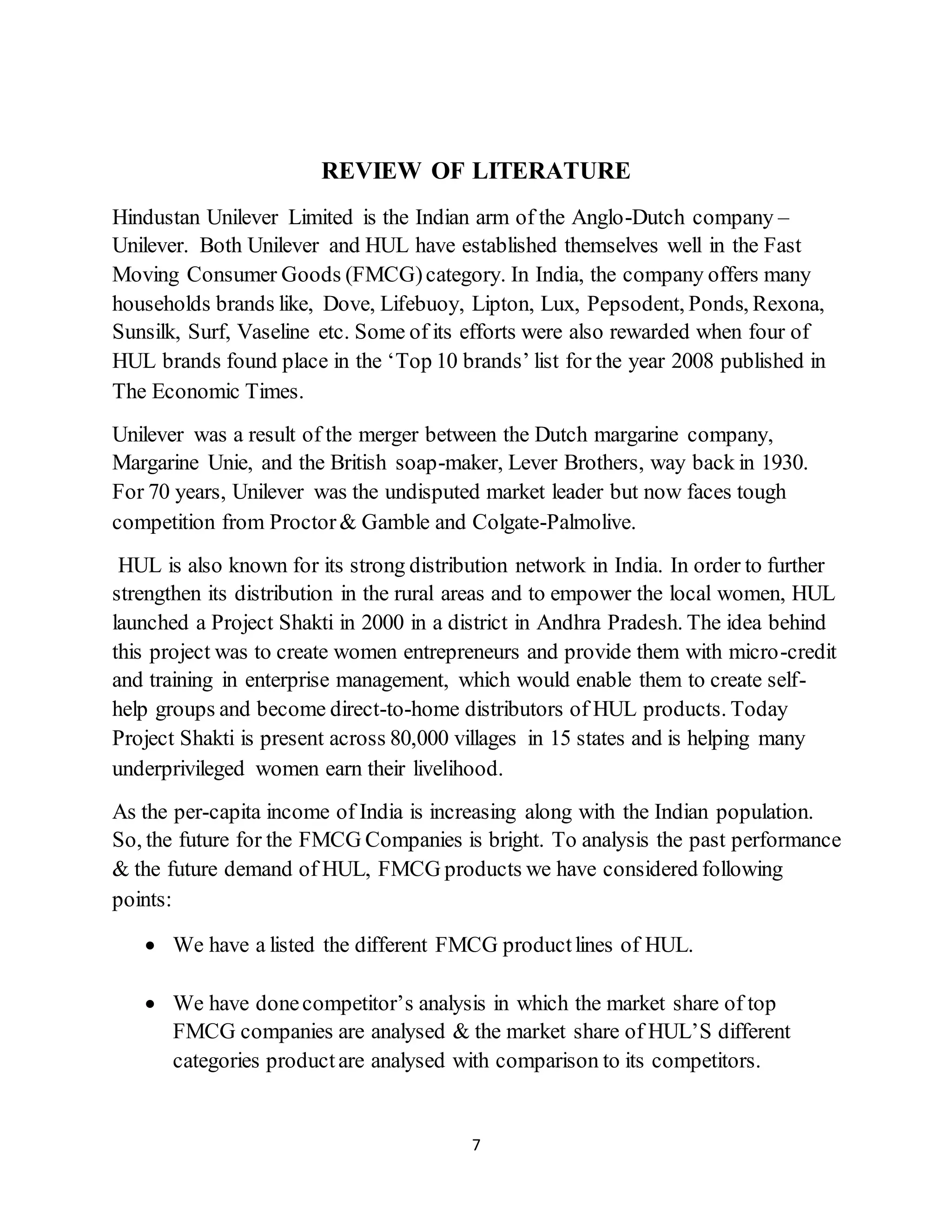 7
REVIEW OF LITERATURE
Hindustan Unilever Limited is the Indian arm of the Anglo-Dutch company –
Unilever. Both Unilever and HUL have established themselves well in the Fast
Moving Consumer Goods (FMCG)category. In India, the company offers many
households brands like, Dove, Lifebuoy, Lipton, Lux, Pepsodent, Ponds, Rexona,
Sunsilk, Surf, Vaseline etc. Some of its efforts were also rewarded when four of
HUL brands found place in the ‘Top 10 brands’ list for the year 2008 published in
The Economic Times.
Unilever was a result of the merger between the Dutch margarine company,
Margarine Unie, and the British soap-maker, Lever Brothers, way back in 1930.
For 70 years, Unilever was the undisputed market leader but now faces tough
competition from Proctor& Gamble and Colgate-Palmolive.
HUL is also known for its strong distribution network in India. In order to further
strengthen its distribution in the rural areas and to empower the local women, HUL
launched a Project Shakti in 2000 in a district in Andhra Pradesh. The idea behind
this project was to create women entrepreneurs and provide them with micro-credit
and training in enterprise management, which would enable them to create self-
help groups and become direct-to-home distributors of HUL products. Today
Project Shakti is present across 80,000 villages in 15 states and is helping many
underprivileged women earn their livelihood.
As the per-capita income of India is increasing along with the Indian population.
So, the future for the FMCG Companies is bright. To analysis the past performance
& the future demand of HUL, FMCG products we have considered following
points:
 We have a listed the different FMCG productlines of HUL.
 We have donecompetitor’s analysis in which the market share of top
FMCG companies are analysed & the market share of HUL’S different
categories productare analysed with comparison to its competitors.
 