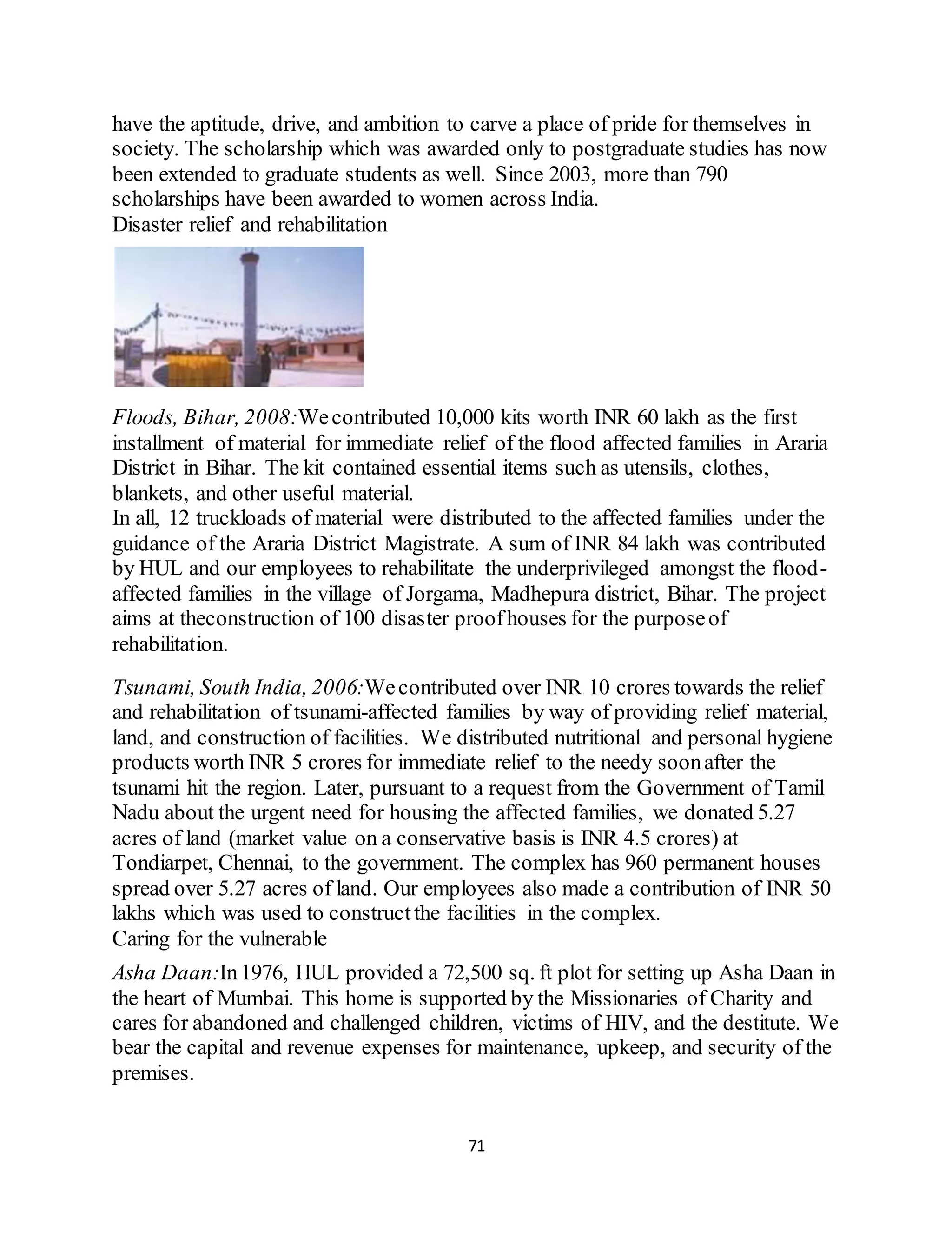 71
have the aptitude, drive, and ambition to carve a place of pride for themselves in
society. The scholarship which was awarded only to postgraduate studies has now
been extended to graduate students as well. Since 2003, more than 790
scholarships have been awarded to women across India.
Disaster relief and rehabilitation
Floods, Bihar, 2008:Wecontributed 10,000 kits worth INR 60 lakh as the first
installment of material for immediate relief of the flood affected families in Araria
District in Bihar. The kit contained essential items such as utensils, clothes,
blankets, and other useful material.
In all, 12 truckloads of material were distributed to the affected families under the
guidance of the Araria District Magistrate. A sum of INR 84 lakh was contributed
by HUL and our employees to rehabilitate the underprivileged amongst the flood-
affected families in the village of Jorgama, Madhepura district, Bihar. The project
aims at theconstruction of 100 disaster proofhouses for the purposeof
rehabilitation.
Tsunami, South India, 2006:Wecontributed over INR 10 crores towards the relief
and rehabilitation of tsunami-affected families by way of providing relief material,
land, and construction of facilities. We distributed nutritional and personal hygiene
products worth INR 5 crores for immediate relief to the needy soonafter the
tsunami hit the region. Later, pursuant to a request from the Government of Tamil
Nadu about the urgent need for housing the affected families, we donated 5.27
acres of land (market value on a conservative basis is INR 4.5 crores) at
Tondiarpet, Chennai, to the government. The complex has 960 permanent houses
spread over 5.27 acres of land. Our employees also made a contribution of INR 50
lakhs which was used to constructthe facilities in the complex.
Caring for the vulnerable
Asha Daan:In1976, HUL provided a 72,500 sq. ft plot for setting up Asha Daan in
the heart of Mumbai. This home is supported by the Missionaries of Charity and
cares for abandoned and challenged children, victims of HIV, and the destitute. We
bear the capital and revenue expenses for maintenance, upkeep, and security of the
premises.
 
