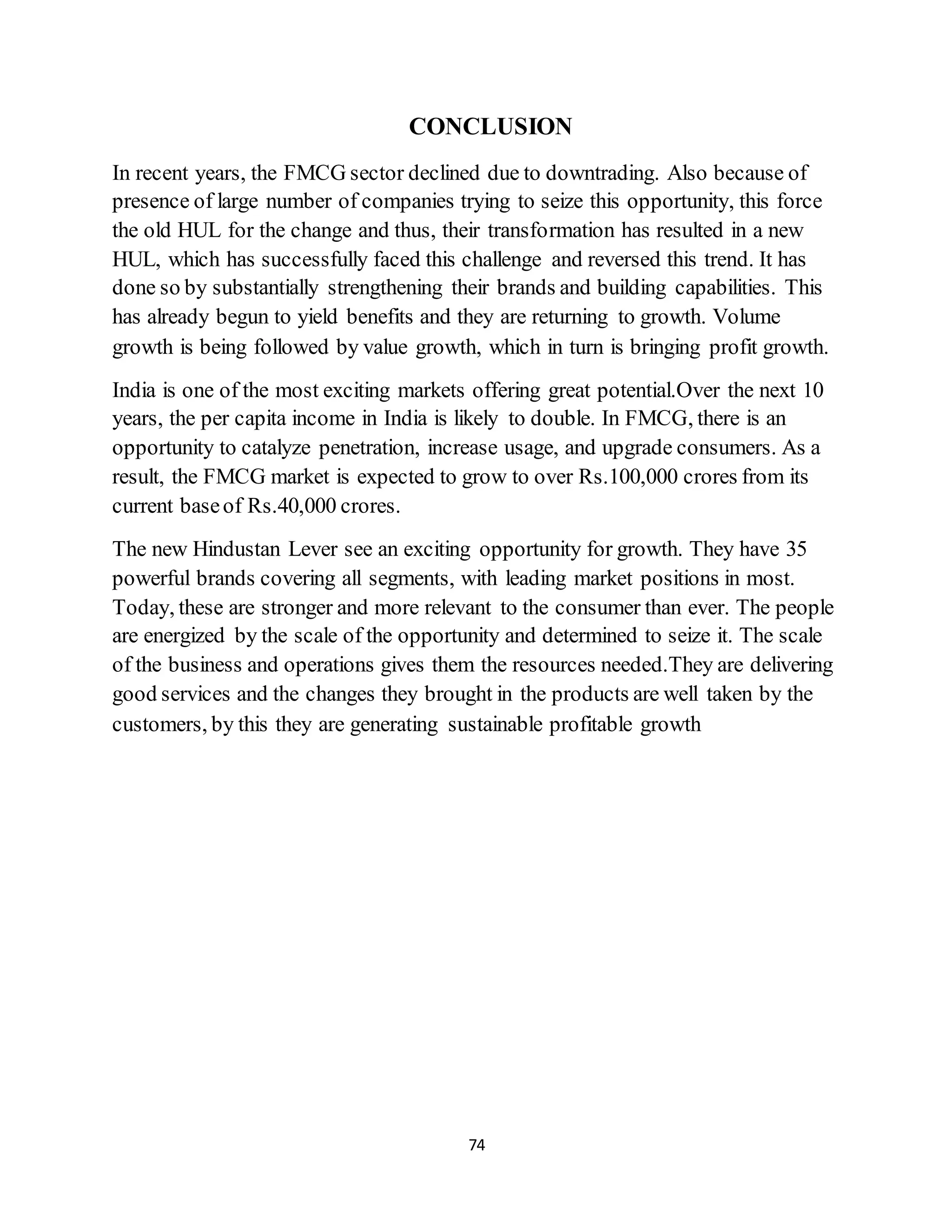 74
CONCLUSION
In recent years, the FMCG sector declined due to downtrading. Also because of
presence of large number of companies trying to seize this opportunity, this force
the old HUL for the change and thus, their transformation has resulted in a new
HUL, which has successfully faced this challenge and reversed this trend. It has
done so by substantially strengthening their brands and building capabilities. This
has already begun to yield benefits and they are returning to growth. Volume
growth is being followed by value growth, which in turn is bringing profit growth.
India is one of the most exciting markets offering great potential.Over the next 10
years, the per capita income in India is likely to double. In FMCG, there is an
opportunity to catalyze penetration, increase usage, and upgrade consumers. As a
result, the FMCG market is expected to grow to over Rs.100,000 crores from its
current baseof Rs.40,000 crores.
The new Hindustan Lever see an exciting opportunity for growth. They have 35
powerful brands covering all segments, with leading market positions in most.
Today, these are stronger and more relevant to the consumer than ever. The people
are energized by the scale of the opportunity and determined to seize it. The scale
of the business and operations gives them the resources needed.They are delivering
good services and the changes they brought in the products are well taken by the
customers, by this they are generating sustainable profitable growth
 
