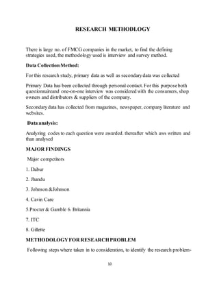 10
RESEARCH METHODLOGY
There is large no. of FMCG companies in the market, to find the defining
strategies used, the methodology used is interview and survey method.
Data CollectionMethod:
For this research study, primary data as well as secondarydata was collected
Primary Data has been collected through personal contact. For this purposeboth
questionnaireand one-on-one interview was considered with the consumers, shop
owners and distributors & suppliers of the company.
Secondarydata has collected from magazines, newspaper, company literature and
websites.
Data analysis:
Analyzing codes to each question were awarded. thereafter which aws written and
than analysed
MAJOR FINDINGS
Major competitors
1. Dabur
2. Jhandu
3. Johnson &Johnson
4. Cavin Care
5.Procter & Gamble 6. Britannia
7. ITC
8. Gillette
METHODOLOGYFOR RESEARCHPROBLEM
Following steps where taken in to consideration, to identify the research problem-
 