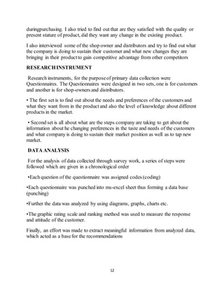 12
duringpurchasing. I also tried to find out that are they satisfied with the quality or
present stature of product, did they want any change in the existing product.
I also interviewed some of the shop owner and distributors and try to find out what
the company is doing to sustain their customer and what new changes they are
bringing in their productto gain competitive advantage from other competitors
RESEARCHINSTRUMENT
Research instruments, for the purposeof primary data collection were
Questionnaires. The Questionnaires were designed in two sets, one is for customers
and another is for shop-owners and distributors.
• The first set is to find out about the needs and preferences of the customers and
what they want from in the productand also the level of knowledge about different
products in the market.
• Second set is all about what are the steps company are taking to get about the
information about he changing preferences in the taste and needs of the customers
and what company is doing to sustain their market position as well as to tap new
market.
DATA ANALYSIS
Forthe analysis of data collected through survey work, a series of steps were
followed which are given in a chronological order
•Each question of the questionnaire was assigned codes (coding)
•Each questionnaire was punched into ms-excel sheet thus forming a data base
(punching)
•Further the data was analyzed by using diagrams, graphs, charts etc.
•The graphic rating scale and ranking method was used to measure the response
and attitude of the customer.
Finally, an effort was made to extract meaningful information from analyzed data,
which acted as a basefor the recommendations
 