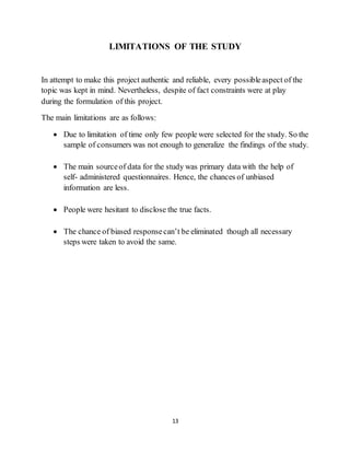 13
LIMITATIONS OF THE STUDY
In attempt to make this project authentic and reliable, every possibleaspect of the
topic was kept in mind. Nevertheless, despite of fact constraints were at play
during the formulation of this project.
The main limitations are as follows:
 Due to limitation of time only few people were selected for the study. So the
sample of consumers was not enough to generalize the findings of the study.
 The main sourceof data for the study was primary data with the help of
self- administered questionnaires. Hence, the chances of unbiased
information are less.
 People were hesitant to disclose the true facts.
 The chance of biased responsecan’t be eliminated though all necessary
steps were taken to avoid the same.
 