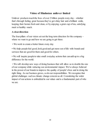 14
Vision of Hindustan unilever limited
Unilever products touchthe lives of over 2 billion people every day – whether
that's through feeling great becausethey've got shiny hair and a brilliant smile,
keeping their homes fresh and clean, or by enjoying a great cup of tea, satisfying
meal or healthy snack.
A cleardirection
The four pillars of our vision set out the long term direction for the company –
where we want to go and how we are going to get there:
• We work to create a better future every day
• We help people feel good, look good and get more out of life with brands and
services that are good for them and good for others.
• We will inspire people to take small everyday actions that can add up to a big
difference for the world.
• We will develop new ways of doing business that will allow us to double the size
of our company while reducing our environmental impact. We've always believed
in the power of our brands to improve the quality of people’s lives and in doing the
right thing. As our business grows, so do our responsibilities. We recognise that
global challenges such as climate change concern us all. Considering the wider
impact of our actions is embedded in our values and is a fundamental part of who
we are.
 