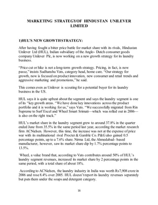 16
MARKETING STRATEGYOF HINDUSTAN UNILEVER
LIMITED
1)HUL’S NEW GROWTHSTRATEGY:
After having fought a bitter price battle for market share with its rivals, Hindustan
Unilever Ltd (HUL), Indian subsidiary of the Anglo- Dutch consumer goods
company Unilever Plc, is now working on a new growth strategy for its laundry
business.
“Price cut or hike is not a long-term growth strategy. Pricing, in fact, is now
passe,”insists Sudhanshu Vats, category head, home care. “Our strategy for
growth, now is focused on productinnovation, new consumer and retail trends and
aggressive marketing and promotions,”he said.
This comes even as Unilever is scouting for a potential buyer for its laundry
business in the US.
HUL says it is quite upbeat about the segment and says the laundry segment is one
of its “key growth areas. “We have done key innovations across the product
portfolio and it is working for us,” says Vats. “We successfully migrated from Rin
Supreme to Surf Excel and Wheel Smart Srimati—which was rolled out in 2006—
is also on the right track.”
HUL’s market share in the laundry segment grew to around 37.8% in the quarter
ended June from 35.5% in the same period last year, according the market research
firm ACNielsen. However, this time, the increase was not at the expense of price
war with its multinational rival Procter & Gamble Co. P&G also gained 0.5
percentage points, up to a 7.6% share. Nirma Ltd, the Ahmedabad- based
manufacturer, however, saw its market share dip by 1.7% percentage points to
13.5%.
Wheel, a value brand that, according to Vats contributes around 50% of HUL’s
laundry segment revenues, increased its market share by 2 percentage points in the
same period, with a total share of about 18%.
According to ACNielsen, the laundry industry in India was worth Rs7,908 crore in
2006 and rose8.4% over 2005. HUL doesn’treport its laundry revenues separately
but puts them under the soaps and detergent category.
 