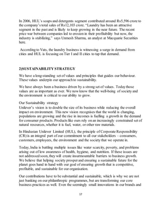 17
In 2006, HUL’s soaps and detergents segment contributed around Rs5,596 crore to
the company’s total sales of Rs12,103 crore. “Laundry has been an attractive
segment in the past and is likely to keep growing in the near future. The recent
price war between companies led to erosion in their profitability but now, the
industry is stabilizing,” says Unmesh Sharma, an analyst at Macquarie Securities
here.
According to Vats, the laundry business is witnessing a surge in demand from
cities and HUL is focusing on Tier I and II cities to tap that demand.
2)SUSTAINABILITY STRATEGY
We have a long-standing set of values and principles that guides our behaviour.
These values underpin our approachto sustainability.
We have always been a business driven by a strong set of values. Todaythose
values are as important as ever. We now know that the well-being of society and
the environment is critical to our ability to grow.
Our Sustainability strategy
Unilever’s vision is to double the size of its business while reducing the overall
impact on environment. This new vision recognises that the world is changing,
populations are growing and the rise in incomes is fuelling a growth in the demand
for consumer products. Products like ours rely on an increasingly constrained set of
natural resources, whether it is fuel, water, or other raw materials.
In Hindustan Unilever Limited (HUL), the principle of Corporate Responsibility
(CR) is an integral part of our commitment to all our stakeholders – consumers,
customers, employees, the environment and the society that we operate in.
Today, India is battling multiple issues like water scarcity, poverty, and problems
arising out of low awareness of health, hygiene, and nutrition. If these issues are
not addressed soon, they will create insurmountable barriers to business growth.
We believe that helping society prosperand ensuring a sustainable future for the
planet goes hand in hand with our goal of ensuring growth that is competitive,
profitable, and sustainable for our organisation.
Our contributions have to be substantial and sustainable, which is why we are not
just banking on our philanthropic programmes, but are transforming our core
business practices as well. Even the seemingly small innovations in our brands and
 
