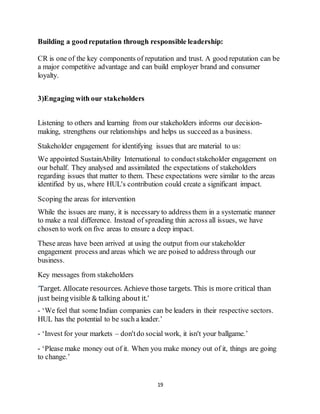 19
Building a goodreputation through responsible leadership:
CR is one of the key components of reputation and trust. A good reputation can be
a major competitive advantage and can build employer brand and consumer
loyalty.
3)Engaging with our stakeholders
Listening to others and learning from our stakeholders informs our decision-
making, strengthens our relationships and helps us succeed as a business.
Stakeholder engagement for identifying issues that are material to us:
We appointed SustainAbility International to conductstakeholder engagement on
our behalf. They analysed and assimilated the expectations of stakeholders
regarding issues that matter to them. These expectations were similar to the areas
identified by us, where HUL's contribution could create a significant impact.
Scoping the areas for intervention
While the issues are many, it is necessary to address them in a systematic manner
to make a real difference. Instead of spreading thin across all issues, we have
chosen to work on five areas to ensure a deep impact.
These areas have been arrived at using the output from our stakeholder
engagement process and areas which we are poised to address through our
business.
Key messages from stakeholders
‘Target. Allocate resources. Achieve those targets. This is more critical than
just being visible & talking about it.’
- ‘We feel that some Indian companies can be leaders in their respective sectors.
HUL has the potential to be such a leader.’
- ‘Invest for your markets – don'tdo social work, it isn't your ballgame.’
- ‘Please make money out of it. When you make money out of it, things are going
to change.’
 