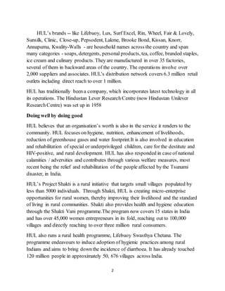 2
HUL’s brands -- like Lifebuoy, Lux, Surf Excel, Rin, Wheel, Fair & Lovely,
Sunsilk, Clinic, Close-up, Pepsodent, Lakme, Brooke Bond, Kissan, Knorr,
Annapurna, Kwality-Walls - are household names across the country and span
many categories - soaps, detergents, personal products, tea, coffee, branded staples,
ice cream and culinary products. They are manufactured in over 35 factories,
several of them in backward areas of the country. The operations involve over
2,000 suppliers and associates. HUL's distribution network covers 6.3 million retail
outlets including direct reach to over 1 million.
HUL has traditionally been a company, which incorporates latest technology in all
its operations. The Hindustan Lever Research Centre (now Hindustan Unilever
Research Centre) was set up in 1958
Doing well by doing good
HUL believes that an organisation’s worth is also in the service it renders to the
community. HUL focuses on hygiene, nutrition, enhancement of livelihoods,
reduction of greenhouse gases and water footprint.It is also involved in education
and rehabilitation of special or underprivileged children, care for the destitute and
HIV-positive, and rural development. HUL has also responded in case of national
calamities / adversities and contributes through various welfare measures, most
recent being the relief and rehabilitation of the people affected by the Tsunami
disaster, in India.
HUL’s Project Shakti is a rural initiative that targets small villages populated by
less than 5000 individuals. Through Shakti, HUL is creating micro-enterprise
opportunities for rural women, thereby improving their livelihood and the standard
of living in rural communities. Shakti also provides health and hygiene education
through the Shakti Vani programme.The program now covers 15 states in India
and has over 45,000 women entrepreneurs in its fold, reaching out to 100,000
villages and directly reaching to over three million rural consumers.
HUL also runs a rural health programme, Lifebuoy Swasthya Chetana. The
programme endeavours to induce adoption of hygienic practices among rural
Indians and aims to bring down the incidence of diarrhoea. It has already touched
120 million people in approximately 50, 676 villages across India.
 