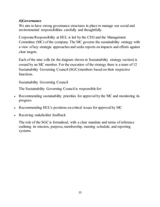 21
4)Governance
We aim to have strong governance structures in place to manage our social and
environmental responsibilities carefully and thoughtfully.
CorporateResponsibility at HUL is led by the CEO and the Management
Committee (MC) of the company. The MC governs the sustainability strategy with
a view of key strategic approaches and seeks reports on impacts and efforts against
clear targets.
Each of the nine cells (in the daigram shown in Sustainability strategy section) is
owned by an MC member. For the execution of the strategy there is a team of 12
Sustainability Governing Council (SGC)members based on their respective
functions.
Sustainability Governing Council
The Sustainability Governing Council is responsible for:
 Recommending sustainability priorities for approval by the MC and monitoring its
progress
 Recommending HUL's positions on critical issues for approval by MC
 Receiving stakeholder feedback
The role of the SGC is formalised, with a clear mandate and terms of reference
outlining its mission, purpose, membership, meeting schedule, and reporting
systems.
 
