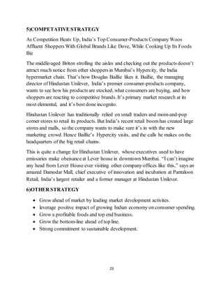 23
5)COMPETATIVE STRATEGY
As Competition Heats Up, India’s Top Consumer-Products CompanyWoos
Affluent Shoppers With Global Brands Like Dove, While Cooking Up Its Foods
Biz
The middle-aged Briton strolling the aisles and checking out the products doesn’t
attract much notice from other shoppers in Mumbai’s Hypercity, the India
hypermarket chain. That’s how Douglas Baillie likes it. Baillie, the managing
director of Hindustan Unilever, India’s premier consumer-products company,
wants to see how his products are stocked, what consumers are buying, and how
shoppers are reacting to competitive brands. It’s primary market research at its
most elemental, and it’s best done incognito.
Hindustan Unilever has traditionally relied on small traders and mom-and-pop
corner stores to retail its products. But India’s recent retail boom has created large
stores and malls, so the company wants to make sure it’s in with the new
marketing crowd. Hence Baillie’s Hypercity visits, and the calls he makes on the
headquarters of the big retail chains.
This is quite a change for Hindustan Unilever, whose executives used to have
emissaries make obeisance at Lever house in downtown Mumbai. “I can’t imagine
any head from Lever House ever visiting other company offices like this,” says an
amazed Damodar Mall, chief executive of innovation and incubation at Pantaloon
Retail, India’s largest retailer and a former manager at Hindustan Unilever.
6)OTHER STRATEGY
 Grow ahead of market by leading market development activites.
 leverage positive impact of growing Indian economy on consumer spending.
 Grow a profitable foods and top end business.
 Grow the bottom-line ahead of top line.
 Strong commitment to sustainable development.
 