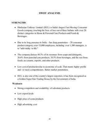 24
SWOT ANALYSIS
STRENGTHS
 Hindustan Unilever Limited (HUL) is India's largest Fast Moving Consumer
Goods company, touching the lives of two out of three Indians with over 20
distinct categories in Home & Personal Care Products and Foods &
Beverages..
 Due to its long presence in India – has deep penetration – 20 consumer
productcategory, over 15,000 employees, including over 1,300 managers, is
to "add vitality to life."
 The company derives 44.3% of its revenues from soaps and detergents,
26.6% from personal care products, 10.5% from beverages, and the rest from
foods, ice creams, exports, and other products.
 Low costof productiondue to economic of scale. That means higher profits
and / or more competitioners. Better market penetration.
 HUL is also one of the country's largest exporters; it has been recognised as
a Golden Super Star Trading House by the Government of India.
Weakness
 Strong competitors and availability of substitute products
 Low export levels
 High price of some products
 High advertising cost
 