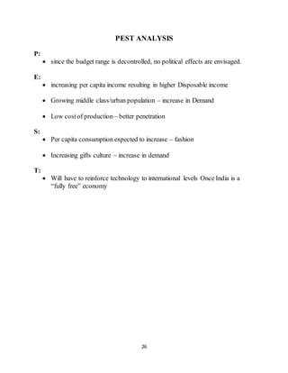 26
PEST ANALYSIS
P:
 since the budget range is decontrolled, no political effects are envisaged.
E:
 increasing per capita income resulting in higher Disposable income
 Growing middle class/urban population – increase in Demand
 Low costof production – better penetration
S:
 Per capita consumption expected to increase – fashion
 Increasing gifts culture – increase in demand
T:
 Will have to reinforce technology to international levels Once India is a
“fully free” economy
 