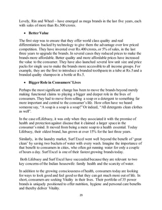 29
Lovely, Rin and Wheel – have emerged as mega brands in the last five years, each
with sales of more than Rs.500 crores.
 BetterValue
The first step was to ensure that they offer world class quality and real
differentiation backed by technology to give them the advantage over low priced
competition. They have invested over Rs.400 crores, or 5% of sales, in the last
three years to upgrade the brands. In several cases they reduced prices to make the
brands more affordable. Better quality and more affordable prices have increased
the value to the consumer. They have also launched several low unit size and price
packs for single use to make the brands more accessible to all income groups. For
example, they are the first to introduce a branded toothpaste in a tube at Rs.5and a
branded quality shampoo in a bottle at Rs.5.
 BiggerRole in Consumers’Lives
Perhaps the most significant change has been to move the brands beyond merely
making functional claims to playing a bigger and deeper role in the lives of
consumers. They had to move from selling a soap or a detergent to something far
more important and central to the consumer’s life. How often have we heard
someone say, “A soap is a soap is a soap!”Or indeed, “All detergents clean clothes
as well”.
In the case ofLifebuoy, it was only when they associated it with the promise of
health and protection against disease that it claimed a larger spacein the
consumer’s mind. It moved from being a mere soap to a health essential. Today
Lifebuoy, their oldest brand, has grown at over 15% for the last three years.
Similarly, in the laundry market, Surf Excel went well beyond the benefit of ‘great
clean’ by saving two buckets of water with every wash. Imagine the importance of
that benefit to consumers in cities, who often get running water for only a couple
of hours a day. Surf Excel is one of their fastest growing brands today.
Both Lifebuoy and Surf Excel have succeeded because they are relevant to two
key concerns of the Indian housewife: family health and the scarcity of water.
In addition to the growing consciousness ofhealth, consumers today are looking
for ways to look good and feel good so that they can get much more out of life. In
short, consumers are seeking Vitality in their lives. Their portfolio of 35 power
brands is uniquely positioned to offer nutrition, hygiene and personal care benefits
and thereby deliver Vitality.
 
