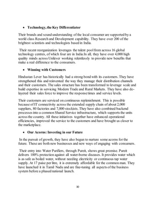 30
 Technology, the Key Differentiator
Their brands and sound understanding of the local consumer are supported by a
world class Research and Development capability. They have over 200 of the
brightest scientists and technologists based in India.
Their recent reorganization leverages the talent poolfrom across 16 global
technology centres, of which four are in India.In all, they have over 4,000 high
quality minds across Unilever working relentlessly to provide new benefits that
make a real difference to the consumers.
 Winning with Customers
Hindustan Lever has historically had a strong bond with its customers. They have
strengthened this and reinvented the way they manage their distribution channels
and their customers. The sales structure has been transformed to leverage scale and
build expertise in servicing Modern Trade and Rural Markets. They have also de-
layered their sales force to improve the responsetimes and service levels.
Their customers are serviced on continuous replenishment. This is possible
because of IT connectivity across the extended supply chain of about 2,000
suppliers, 80 factories and 7,000 stockists. They have also combined backend
processes into a common Shared Service infrastructure, which supports the units
across the country. All these initiatives together have enhanced operational
efficiencies, improved the service to the customers and have brought us closer to
the marketplace.
 Our Acorns: Investing in our Future
In the pursuit of growth, they have also begun to nurture some acorns for the
future. These are both new businesses and new ways of engaging with consumers.
Their entry into Water Purifiers, through Pureit, shows great promise. Pureit
delivers 100% protection against all water-borne diseases. It provides water which
is as safe as boiled water, without needing electricity or continuous tap water
supply. At 17 paise per litre, it is extremely affordable for the common man. They
have launched it in Tamil Nadu and are fine-tuning all aspects of the business
system before a phased national launch.
 