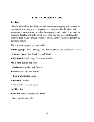 32
FIVE P’S OF MARKETING
Product
Satisfaction suffices. But delight dazzles the average company will compete for
customer by conforming to her expectation consistently. But the winner will
surpass them by constantly exceeding her expectation, delivering to her doorstep
additional benefits which she would never have imagined possible. Hindustan
Unilever Ltd(HUL) offer such product. The wide variety products offered by the
company include:
The company’s popular product’s include:
• Bathing soaps : Lux, Lifebuoy, Liril, Hamam, Breeze, Dove, Pears and Rexona
• Laundry items : Surf Excel, Rin and Wheel
• Skin care: Fair & Lovely, Pond’sand Vaseline
•Hair care: Sunsilk and Clinic
• Oral care: Pepsodentand Close up
• Deodorants : Axe and Rexona
• Colour cosmetics: Lakme
• Ayurvedic: Ayush
• Tea:Brooke Bond and Lipton
• Coffee : Bru
• Foods: Kissan, Annapurna and Knorr
• Ice cream:kwality walls
 