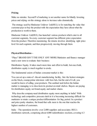 33
Pricing
Make no mistake. Second P of marketing is not another name for blindly lowering
prices and relying on this strategy alone to increase sales dramatically.
The strategy used by Hindustan Unilever Ltd(HUL) is for matching the value that
customer pays to buy the productwith the expectation they have about what the
production is worth to them.
Hindustan Unilever Ltd(HUL) has launched various products which cater to all
customer segments. So every customer segment has different price expectation
from the product. Therefore maximizing the returns involves identifying right price
level for each segment, and then progressively moving through them.
PhysicalDistribution –
“Place” BRAND ISN’T THE ONLY ANY MORE.Marketers and finance manager
need a new term to evaluate their business:
Distribution Equity. It takes much more time and effort to build, but once built,
distribution equity is much together to erode.
The fundamental axiom of Indian consumer market is this:
You can set up a state-of –the-art manufacturing facility, hire the hottest strategies
on the block, swamp prime television with bestAds, but the end of it all, you
would be know of selling your products. The cardinal task before the Indian
market is managing is to shoe-horn its producton retail shelves. Buyers are paying
for distribution equity not brand equity and market shares.
Why does the company need distribution equity more anything in India? With
technology and competitive pressure slash in it is becoming increasing difficult for
marketers to retain a unique productdifferentiation for ling period. In a product
and price parity situation, the brand that sells more is the one that reaches the
highest number of customers.
India – The operations involve over 2,000 suppliers and associates. HUL's
distribution network, comprising about 4,000 redistribution stockists, covering 6.3
 