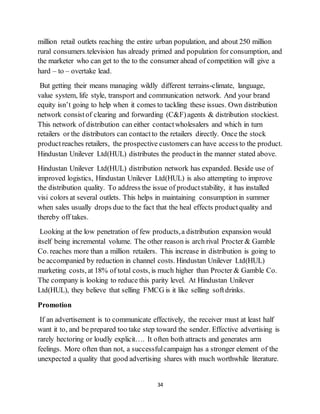 34
million retail outlets reaching the entire urban population, and about 250 million
rural consumers.television has already primed and population for consumption, and
the marketer who can get to the to the consumer ahead of competition will give a
hard – to – overtake lead.
But getting their means managing wildly different terrains-climate, language,
value system, life style, transport and communication network. And your brand
equity isn’t going to help when it comes to tackling these issues. Own distribution
network consistof clearing and forwarding (C&F)agents & distribution stockiest.
This network of distribution can either contactwholesalers and which in turn
retailers or the distributors can contactto the retailers directly. Once the stock
productreaches retailers, the prospective customers can have access to the product.
Hindustan Unilever Ltd(HUL) distributes the productin the manner stated above.
Hindustan Unilever Ltd(HUL) distribution network has expanded. Beside use of
improved logistics, Hindustan Unilever Ltd(HUL) is also attempting to improve
the distribution quality. To address the issue of productstability, it has installed
visi colors at several outlets. This helps in maintaining consumption in summer
when sales usually drops due to the fact that the heal effects productquality and
thereby off takes.
Looking at the low penetration of few products,a distribution expansion would
itself being incremental volume. The other reason is arch rival Procter & Gamble
Co. reaches more than a million retailers. This increase in distribution is going to
be accompanied by reduction in channel costs. Hindustan Unilever Ltd(HUL)
marketing costs, at 18% of total costs, is much higher than Procter & Gamble Co.
The company is looking to reduce this parity level. At Hindustan Unilever
Ltd(HUL), they believe that selling FMCG is it like selling softdrinks.
Promotion
If an advertisement is to communicate effectively, the receiver must at least half
want it to, and be prepared too take step toward the sender. Effective advertising is
rarely hectoring or loudly explicit…. It often both attracts and generates arm
feelings. More often than not, a successfulcampaign has a stronger element of the
unexpected a quality that good advertising shares with much worthwhile literature.
 