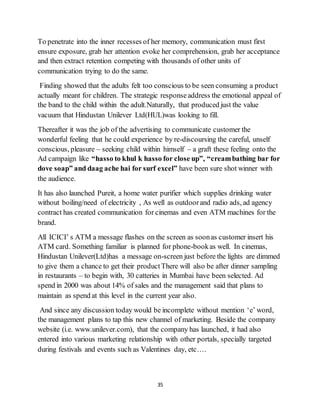 35
To penetrate into the inner recesses of her memory, communication must first
ensure exposure, grab her attention evoke her comprehension, grab her acceptance
and then extract retention competing with thousands of other units of
communication trying to do the same.
Finding showed that the adults felt too conscious to be seen consuming a product
actually meant for children. The strategic responseaddress the emotional appeal of
the band to the child within the adult.Naturally, that produced just the value
vacuum that Hindustan Unilever Ltd(HUL)was looking to fill.
Thereafter it was the job of the advertising to communicate customer the
wonderful feeling that he could experience by re-discoursing the careful, unself
conscious, pleasure – seeking child within himself – a graft these feeling onto the
Ad campaign like “hasso to khul k hasso for close up”, “creambathing bar for
dove soap” and daag ache hai for surf excel” have been sure shot winner with
the audience.
It has also launched Pureit, a home water purifier which supplies drinking water
without boiling/need of electricity , As well as outdoorand radio ads, ad agency
contract has created communication for cinemas and even ATM machines for the
brand.
All ICICI’ s ATM a message flashes on the screen as soonas customer insert his
ATM card. Something familiar is planned for phone-bookas well. In cinemas,
Hindustan Unilever(Ltd)has a message on-screen just before the lights are dimmed
to give them a chance to get their productThere will also be after dinner sampling
in restaurants – to begin with, 30 catteries in Mumbai have been selected. Ad
spend in 2000 was about 14% of sales and the management said that plans to
maintain as spend at this level in the current year also.
And since any discussion today would be incomplete without mention ‘e’ word,
the management plans to tap this new channel of marketing. Beside the company
website (i.e. www.unilever.com), that the company has launched, it had also
entered into various marketing relationship with other portals, specially targeted
during festivals and events such as Valentines day, etc….
 