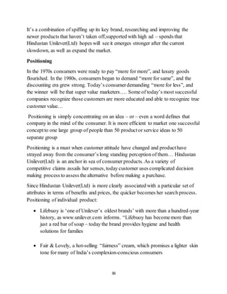 36
It’s a combination of spiffing up its key brand, researching and improving the
newer products that haven’t taken off,supported with high ad – spends that
Hindustan Unilever(Ltd) hopes will see it emerges stronger after the current
slowdown, as well as expand the market.
Positioning
In the 1970s consumers were ready to pay “more for more”, and luxury goods
flourished. In the 1980s, consumers began to demand “more for same”, and the
discounting era grew strong. Today’s consumerdemanding “more for less”, and
the winner will be that super value marketers…. Some of today’s most successful
companies recognize those customers are more educated and able to recognize true
customer value…
Positioning is simply concentrating on an idea – or – even a word defines that
company in the mind of the consumer. It is more efficient to market one successful
conceptto one large group of people than 50 productor service ideas to 50
separate group
Positioning is a must when customer attitude have changed and producthave
strayed away from the consumer’s long standing perception of them… Hindustan
Unilever(Ltd) is an anchor in sea of consumer products. As a variety of
competitive claims assails her senses, today customer uses complicated decision
making process to assess the alternative before making a purchase.
Since Hindustan Unilever(Ltd) is more clearly associated with a particular set of
attributes in terms of benefits and prices, the quicker becomes her search process.
Positioning of individual product:
 Lifebuoy is ‘one of Unilever’s oldest brands’ with more than a hundred-year
history, as www.unilever.com informs. “Lifebuoy has becomemore than
just a red bar of soap – today the brand provides hygiene and health
solutions for families
 Fair & Lovely, a hot-selling “fairness” cream, which promises a lighter skin
tone for many of India’s complexion-conscious consumers
 
