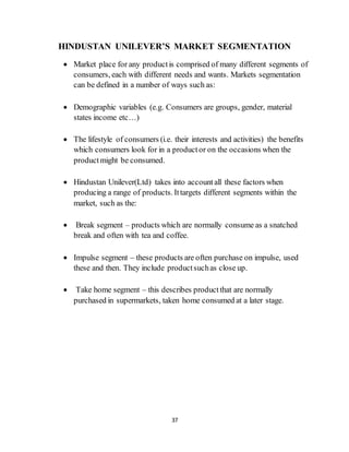 37
HINDUSTAN UNILEVER’S MARKET SEGMENTATION
 Market place for any productis comprised of many different segments of
consumers, each with different needs and wants. Markets segmentation
can be defined in a number of ways such as:
 Demographic variables (e.g. Consumers are groups, gender, material
states income etc…)
 The lifestyle of consumers (i.e. their interests and activities) the benefits
which consumers look for in a productor on the occasions when the
productmight be consumed.
 Hindustan Unilever(Ltd) takes into accountall these factors when
producing a range of products. Ittargets different segments within the
market, such as the:
 Break segment – products which are normally consume as a snatched
break and often with tea and coffee.
 Impulse segment – these products are often purchase on impulse, used
these and then. They include productsuchas close up.
 Take home segment – this describes productthat are normally
purchased in supermarkets, taken home consumed at a later stage.
 