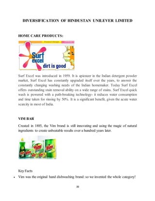 39
DIVERSIFICATION OF HINDUSTAN UNILEVER LIMITED
HOME CARE PRODUCTS:
Surf Excel was introduced in 1959. It is apioneer in the Indian detergent powder
market, Surf Excel has constantly upgraded itself over the years, to answer the
constantly changing washing needs of the Indian homemaker. Today Surf Excel
offers outstanding stain removal ability on a wide range of stains. Surf Excel quick
wash is powered with a path-breaking technology- it reduces water consumption
and time taken for rinsing by 50%. It is a significant benefit, given the acute water
scarcity in most of India.
VIM BAR
Created in 1885, the Vim brand is still innovating and using the magic of natural
ingredients to create unbeatable results over a hundred years later.
Key Facts
 Vim was the original hand dishwashing brand: so we invented the whole category!
 