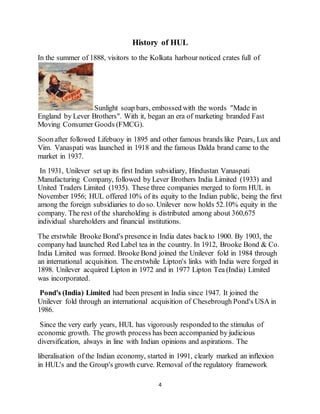 4
History of HUL
In the summer of 1888, visitors to the Kolkata harbour noticed crates full of
Sunlight soap bars, embossed with the words "Made in
England by Lever Brothers". With it, began an era of marketing branded Fast
Moving Consumer Goods (FMCG).
Soonafter followed Lifebuoy in 1895 and other famous brands like Pears, Lux and
Vim. Vanaspati was launched in 1918 and the famous Dalda brand came to the
market in 1937.
In 1931, Unilever set up its first Indian subsidiary, Hindustan Vanaspati
Manufacturing Company, followed by Lever Brothers India Limited (1933) and
United Traders Limited (1935). These three companies merged to form HUL in
November 1956; HUL offered 10% of its equity to the Indian public, being the first
among the foreign subsidiaries to do so. Unilever now holds 52.10% equity in the
company. The rest of the shareholding is distributed among about 360,675
individual shareholders and financial institutions.
The erstwhile Brooke Bond's presence in India dates backto 1900. By 1903, the
company had launched Red Label tea in the country. In 1912, Brooke Bond & Co.
India Limited was formed. Brooke Bond joined the Unilever fold in 1984 through
an international acquisition. The erstwhile Lipton's links with India were forged in
1898. Unilever acquired Lipton in 1972 and in 1977 Lipton Tea (India) Limited
was incorporated.
Pond's (India) Limited had been present in India since 1947. It joined the
Unilever fold through an international acquisition of Chesebrough Pond's USA in
1986.
Since the very early years, HUL has vigorously responded to the stimulus of
economic growth. The growth process has been accompanied by judicious
diversification, always in line with Indian opinions and aspirations. The
liberalisation of the Indian economy, started in 1991, clearly marked an inflexion
in HUL's and the Group's growth curve. Removal of the regulatory framework
 